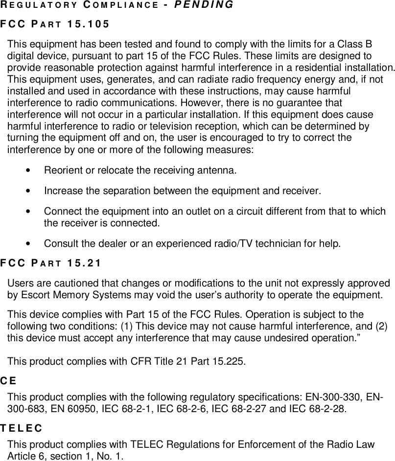 REGULATORY COMPLIANCE -PENDINGFCC PART 15.105This equipment has been tested and found to comply with the limits for a Class Bdigital device, pursuant to part 15 of the FCC Rules. These limits are designed toprovide reasonable protection against harmful interference in a residential installation.This equipment uses, generates, and can radiate radio frequency energy and, if notinstalled and used in accordance with these instructions, may cause harmfulinterference to radio communications. However, there is no guarantee thatinterference will not occur in a particular installation. If this equipment does causeharmful interference to radio or television reception, which can be determined byturning the equipment off and on, the user is encouraged to try to correct theinterference by one or more of the following measures:•  Reorient or relocate the receiving antenna.•  Increase the separation between the equipment and receiver.•  Connect the equipment into an outlet on a circuit different from that to whichthe receiver is connected.•  Consult the dealer or an experienced radio/TV technician for help.FCC PART 15.21Users are cautioned that changes or modifications to the unit not expressly approvedby Escort Memory Systems may void the users authority to operate the equipment.This device complies with Part 15 of the FCC Rules. Operation is subject to thefollowing two conditions: (1) This device may not cause harmful interference, and (2)this device must accept any interference that may cause undesired operation.This product complies with CFR Title 21 Part 15.225.CEThis product complies with the following regulatory specifications: EN-300-330, EN-300-683, EN 60950, IEC 68-2-1, IEC 68-2-6, IEC 68-2-27 and IEC 68-2-28.TELECThis product complies with TELEC Regulations for Enforcement of the Radio LawArticle 6, section 1, No. 1.