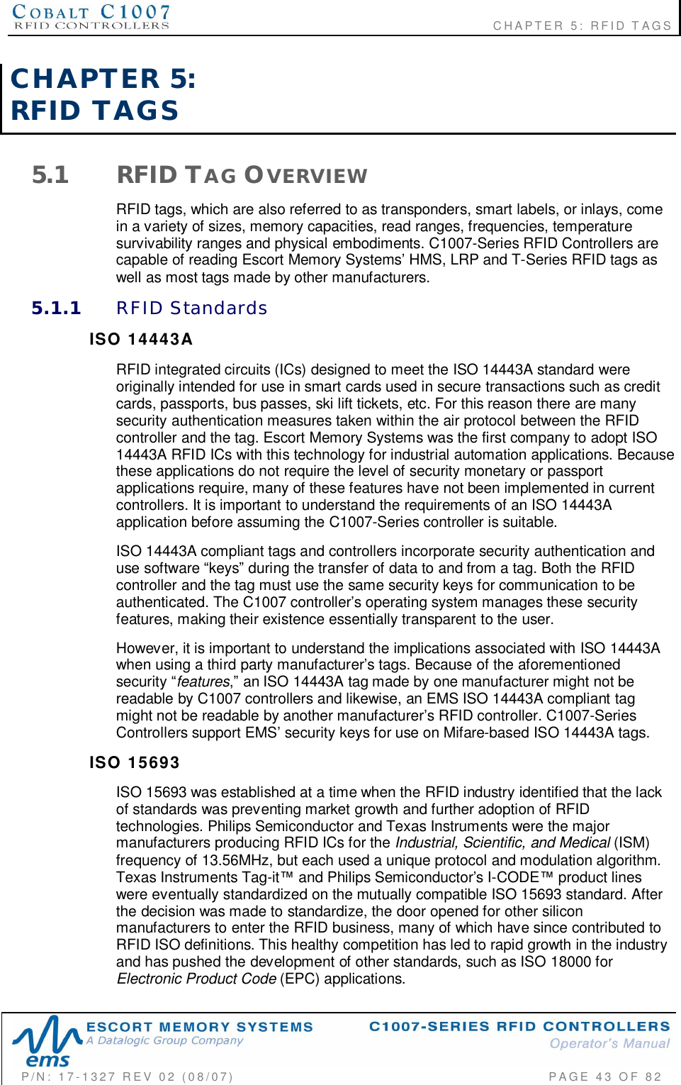                                                             CHAPTER 5: RFID TAGSP/N:  17-1327  REV  02  (08/07)           PAGE 43  OF  82CHAPTER  5:RFID  TAGS5.1 RFID TAG OVERVIEWRFID tags, which are also referred to as transponders, smart labels, or inlays, comein a variety of sizes, memory capacities, read ranges, frequencies, temperaturesurvivability ranges and physical embodiments. C1007-Series RFID Controllers arecapable of reading Escort Memory Systems HMS, LRP and T-Series RFID tags aswell as most tags made by other manufacturers.5.1.1 RFID  StandardsISO  14443ARFID integrated circuits (ICs) designed to meet the ISO 14443A standard wereoriginally intended for use in smart cards used in secure transactions such as creditcards, passports, bus passes, ski lift tickets, etc. For this reason there are manysecurity authentication measures taken within the air protocol between the RFIDcontroller and the tag. Escort Memory Systems was the first company to adopt ISO14443A RFID ICs with this technology for industrial automation applications. Becausethese applications do not require the level of security monetary or passportapplications require, many of these features have not been implemented in currentcontrollers. It is important to understand the requirements of an ISO 14443Aapplication before assuming the C1007-Series controller is suitable.ISO 14443A compliant tags and controllers incorporate security authentication anduse software keys during the transfer of data to and from a tag. Both the RFIDcontroller and the tag must use the same security keys for communication to beauthenticated. The C1007 controllers operating system manages these securityfeatures, making their existence essentially transparent to the user.However, it is important to understand the implications associated with ISO 14443Awhen using a third party manufacturers tags. Because of the aforementionedsecurity features an ISO 14443A tag made by one manufacturer might not bereadable by C1007 controllers and likewise, an EMS ISO 14443A compliant tagmight not be readable by another manufacturers RFID controller. C1007-SeriesControllers support EMS security keys for use on Mifare-based ISO 14443A tags.ISO  15693ISO 15693 was established at a time when the RFID industry identified that the lackof standards was preventing market growth and further adoption of RFIDtechnologies. Philips Semiconductor and Texas Instruments were the majormanufacturers producing RFID ICs for the Industrial, Scientific, and Medical (ISM)frequency of 13.56MHz, but each used a unique protocol and modulation algorithm.Texas Instruments Tag-it and Philips Semiconductors I-CODE product lineswere eventually standardized on the mutually compatible ISO 15693 standard. Afterthe decision was made to standardize, the door opened for other siliconmanufacturers to enter the RFID business, many of which have since contributed toRFID ISO definitions. This healthy competition has led to rapid growth in the industryand has pushed the development of other standards, such as ISO 18000 forElectronic Product Code (EPC) applications.