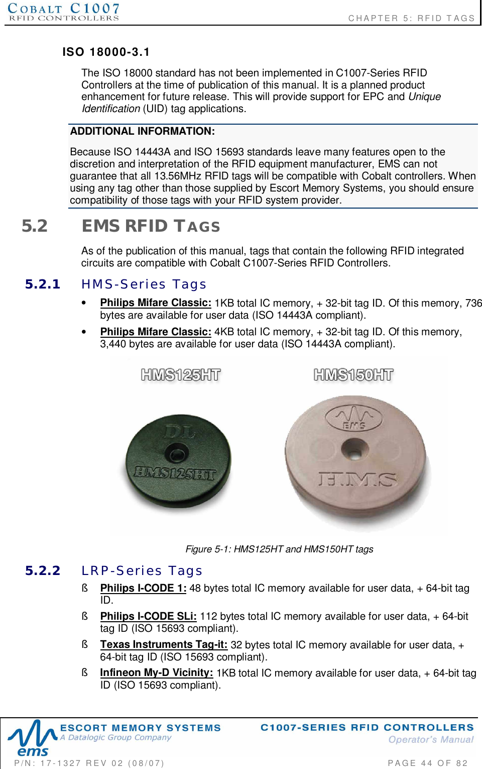                                                             CHAPTER 5: RFID TAGSP/N:  17-1327  REV  02  (08/07)           PAGE 44  OF  82ISO  18000-3.1The ISO 18000 standard has not been implemented in C1007-Series RFIDControllers at the time of publication of this manual. It is a planned productenhancement for future release. This will provide support for EPC and UniqueIdentification (UID) tag applications.ADDITIONAL INFORMATION:Because ISO 14443A and ISO 15693 standards leave many features open to thediscretion and interpretation of the RFID equipment manufacturer, EMS can notguarantee that all 13.56MHz RFID tags will be compatible with Cobalt controllers. Whenusing any tag other than those supplied by Escort Memory Systems, you should ensurecompatibility of those tags with your RFID system provider.5.2 EMS RFID TAGSAs of the publication of this manual, tags that contain the following RFID integratedcircuits are compatible with Cobalt C1007-Series RFID Controllers.5.2.1 HMS-Series  Tags•Philips Mifare Classic: 1KB total IC memory, + 32-bit tag ID. Of this memory, 736bytes are available for user data (ISO 14443A compliant).•Philips Mifare Classic: 4KB total IC memory, + 32-bit tag ID. Of this memory,3,440 bytes are available for user data (ISO 14443A compliant).Figure 5-1: HMS125HT and HMS150HT tags5.2.2 LRP-Series  Tags§Philips I-CODE 1: 48 bytes total IC memory available for user data, + 64-bit tagID.§Philips I-CODE SLi: 112 bytes total IC memory available for user data, + 64-bittag ID (ISO 15693 compliant).§Texas Instruments Tag-it: 32 bytes total IC memory available for user data, +64-bit tag ID (ISO 15693 compliant).§Infineon My-D Vicinity: 1KB total IC memory available for user data, + 64-bit tagID (ISO 15693 compliant).