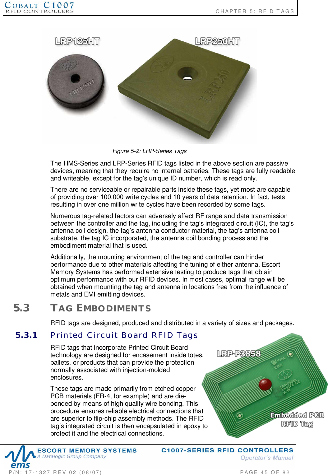                                                             CHAPTER 5: RFID TAGSP/N:  17-1327  REV  02  (08/07)           PAGE 45  OF  82Figure 5-2: LRP-Series TagsThe HMS-Series and LRP-Series RFID tags listed in the above section are passivedevices, meaning that they require no internal batteries. These tags are fully readableand writeable, except for the tags unique ID number, which is read only.There are no serviceable or repairable parts inside these tags, yet most are capableof providing over 100,000 write cycles and 10 years of data retention. In fact, testsresulting in over one million write cycles have been recorded by some tags.Numerous tag-related factors can adversely affect RF range and data transmissionbetween the controller and the tag, including the tags integrated circuit (IC), the tagsantenna coil design, the tags antenna conductor material, the tags antenna coilsubstrate, the tag IC incorporated, the antenna coil bonding process and theembodiment material that is used.Additionally, the mounting environment of the tag and controller can hinderperformance due to other materials affecting the tuning of either antenna. EscortMemory Systems has performed extensive testing to produce tags that obtainoptimum performance with our RFID devices. In most cases, optimal range will beobtained when mounting the tag and antenna in locations free from the influence ofmetals and EMI emitting devices.5.3 TAG EMBODIMENTSRFID tags are designed, produced and distributed in a variety of sizes and packages.5.3.1 Printed  Circuit  Board  RFID  TagsRFID tags that incorporate Printed Circuit Boardtechnology are designed for encasement inside totes,pallets, or products that can provide the protectionnormally associated with injection-moldedenclosures.These tags are made primarily from etched copperPCB materials (FR-4, for example) and are die-bonded by means of high quality wire bonding. Thisprocedure ensures reliable electrical connections thatare superior to flip-chip assembly methods. The RFIDtags integrated circuit is then encapsulated in epoxy toprotect it and the electrical connections.