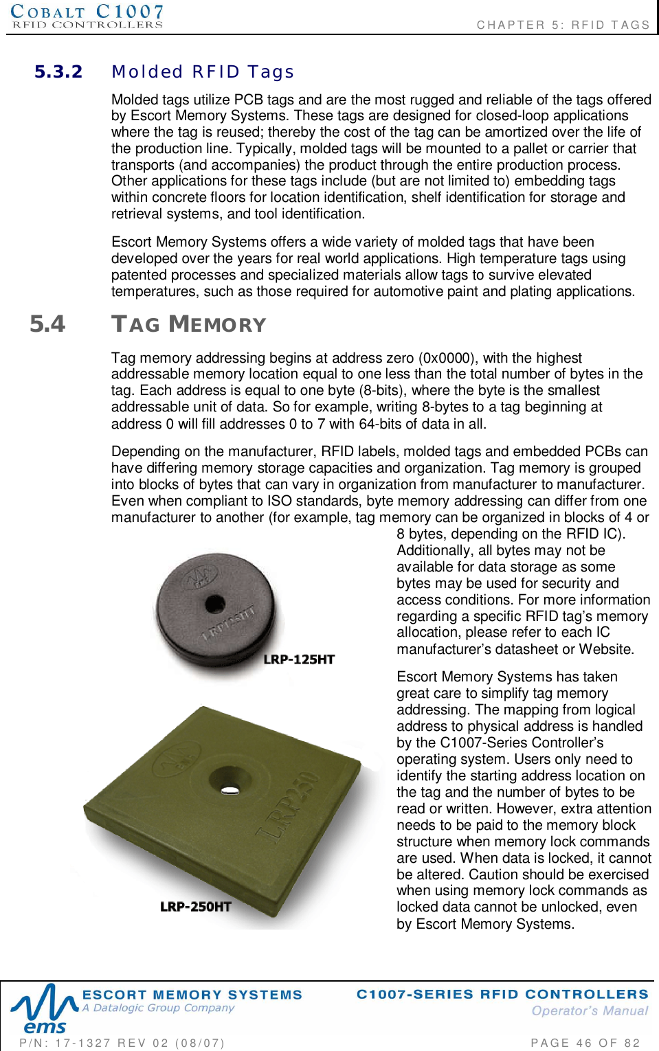                                                             CHAPTER 5: RFID TAGSP/N:  17-1327  REV  02  (08/07)           PAGE 46  OF  825.3.2 Molded  RFID  TagsMolded tags utilize PCB tags and are the most rugged and reliable of the tags offeredby Escort Memory Systems. These tags are designed for closed-loop applicationswhere the tag is reused; thereby the cost of the tag can be amortized over the life ofthe production line. Typically, molded tags will be mounted to a pallet or carrier thattransports (and accompanies) the product through the entire production process.Other applications for these tags include (but are not limited to) embedding tagswithin concrete floors for location identification, shelf identification for storage andretrieval systems, and tool identification.Escort Memory Systems offers a wide variety of molded tags that have beendeveloped over the years for real world applications. High temperature tags usingpatented processes and specialized materials allow tags to survive elevatedtemperatures, such as those required for automotive paint and plating applications.5.4 TAG MEMORYTag memory addressing begins at address zero (0x0000), with the highestaddressable memory location equal to one less than the total number of bytes in thetag. Each address is equal to one byte (8-bits), where the byte is the smallestaddressable unit of data. So for example, writing 8-bytes to a tag beginning ataddress 0 will fill addresses 0 to 7 with 64-bits of data in all.Depending on the manufacturer, RFID labels, molded tags and embedded PCBs canhave differing memory storage capacities and organization. Tag memory is groupedinto blocks of bytes that can vary in organization from manufacturer to manufacturer.Even when compliant to ISO standards, byte memory addressing can differ from onemanufacturer to another (for example, tag memory can be organized in blocks of 4 or8 bytes, depending on the RFID IC).Additionally, all bytes may not beavailable for data storage as somebytes may be used for security andaccess conditions. For more informationregarding a specific RFID tags memoryallocation, please refer to each ICmanufacturers datasheet or Website.Escort Memory Systems has takengreat care to simplify tag memoryaddressing. The mapping from logicaladdress to physical address is handledby the C1007-Series Controllersoperating system. Users only need toidentify the starting address location onthe tag and the number of bytes to beread or written. However, extra attentionneeds to be paid to the memory blockstructure when memory lock commandsare used. When data is locked, it cannotbe altered. Caution should be exercisedwhen using memory lock commands aslocked data cannot be unlocked, evenby Escort Memory Systems.