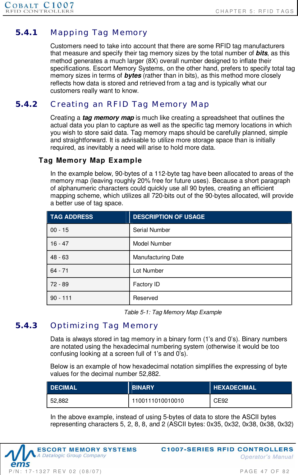                                                             CHAPTER 5: RFID TAGSP/N:  17-1327  REV  02  (08/07)           PAGE 47  OF  825.4.1 Mapping  Tag  MemoryCustomers need to take into account that there are some RFID tag manufacturersthat measure and specify their tag memory sizes by the total number of bits, as thismethod generates a much larger (8X) overall number designed to inflate theirspecifications. Escort Memory Systems, on the other hand, prefers to specify total tagmemory sizes in terms of bytes (rather than in bits), as this method more closelyreflects how data is stored and retrieved from a tag and is typically what ourcustomers really want to know.5.4.2 Creating  an  RFID  Tag  Memory  MapCreating a tag memory map is much like creating a spreadsheet that outlines theactual data you plan to capture as well as the specific tag memory locations in whichyou wish to store said data. Tag memory maps should be carefully planned, simpleand straightforward. It is advisable to utilize more storage space than is initiallyrequired, as inevitably a need will arise to hold more data.Tag  M emory  Map  ExampleIn the example below, 90-bytes of a 112-byte tag have been allocated to areas of thememory map (leaving roughly 20% free for future uses). Because a short paragraphof alphanumeric characters could quickly use all 90 bytes, creating an efficientmapping scheme, which utilizes all 720-bits out of the 90-bytes allocated, will providea better use of tag space.TAG ADDRESS DESCRIPTION OF USAGE00 - 15 Serial Number16 - 47 Model Number48 - 63 Manufacturing Date64 - 71 Lot Number72 - 89 Factory ID90 - 111 ReservedTable 5-1: Tag Memory Map Example5.4.3 Optimizing  Tag  MemoryData is always stored in tag memory in a binary form (1s and 0s). Binary numbersare notated using the hexadecimal numbering system (otherwise it would be tooconfusing looking at a screen full of 1s and 0s).Below is an example of how hexadecimal notation simplifies the expressing of bytevalues for the decimal number 52,882.DECIMAL BINARY HEXADECIMAL52,882 1100111010010010 CE92In the above example, instead of using 5-bytes of data to store the ASCII bytesrepresenting characters 5, 2, 8, 8, and 2 (ASCII bytes: 0x35, 0x32, 0x38, 0x38, 0x32)