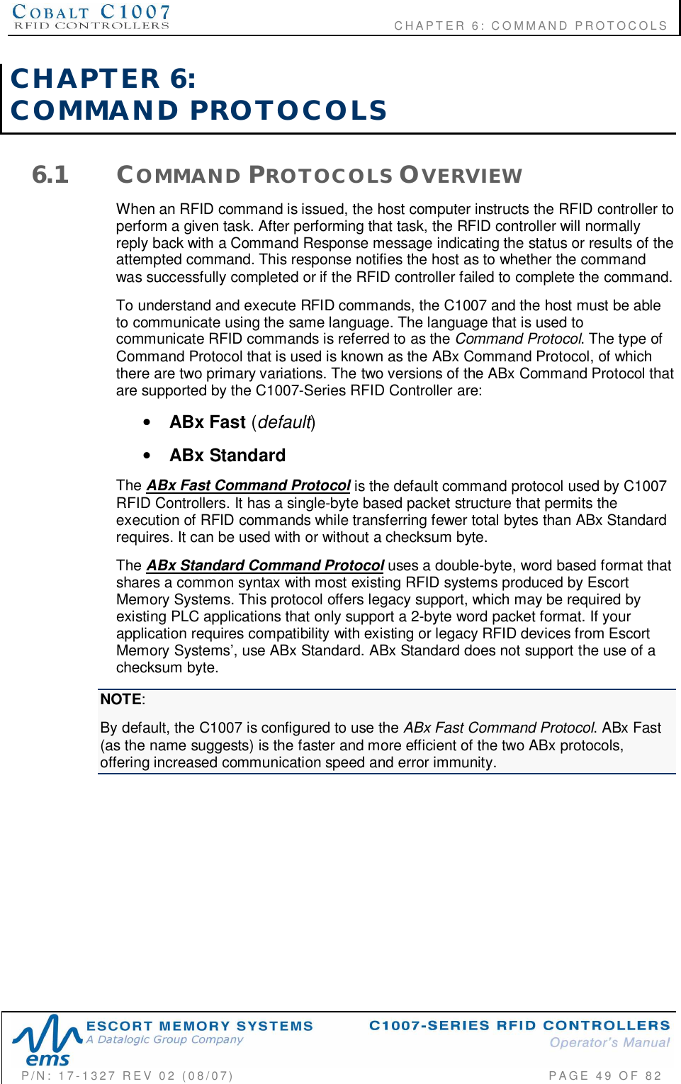                                           CHAPTER 6: COMMAND PROTOCOLSP/N:  17-1327  REV  02  (08/07)           PAGE 49  OF  82CHAPTER  6:COMMAND  PROTOCOLS6.1 COMMAND PROTOCOLS OVERVIEWWhen an RFID command is issued, the host computer instructs the RFID controller toperform a given task. After performing that task, the RFID controller will normallyreply back with a Command Response message indicating the status or results of theattempted command. This response notifies the host as to whether the commandwas successfully completed or if the RFID controller failed to complete the command.To understand and execute RFID commands, the C1007 and the host must be ableto communicate using the same language. The language that is used tocommunicate RFID commands is referred to as the Command Protocol. The type ofCommand Protocol that is used is known as the ABx Command Protocol, of whichthere are two primary variations. The two versions of the ABx Command Protocol thatare supported by the C1007-Series RFID Controller are:•ABx Fast (default)•ABx StandardThe ABx Fast Command Protocol is the default command protocol used by C1007RFID Controllers. It has a single-byte based packet structure that permits theexecution of RFID commands while transferring fewer total bytes than ABx Standardrequires. It can be used with or without a checksum byte.The ABx Standard Command Protocol uses a double-byte, word based format thatshares a common syntax with most existing RFID systems produced by EscortMemory Systems. This protocol offers legacy support, which may be required byexisting PLC applications that only support a 2-byte word packet format. If yourapplication requires compatibility with existing or legacy RFID devices from EscortMemory Systems, use ABx Standard. ABx Standard does not support the use of achecksum byte.NOTE:By default, the C1007 is configured to use the ABx Fast Command Protocol. ABx Fast(as the name suggests) is the faster and more efficient of the two ABx protocols,offering increased communication speed and error immunity.