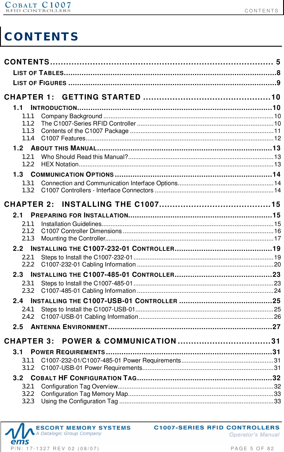                                                                              CONTENTSP/N:  17-1327  REV  02  (08/07)           PAGE 5 OF 82CONTENTSCONTENTS  .................................................................................... 5LIST  OF TABLES................................................................................................8LIST  OF FIGURES ..............................................................................................9CHAPTER  1: GETTING  STARTED ................................................101.1 INTRODUCTION........................................................................................101.1.1 Company  Background ................................................................................................101.1.2 The C1007-Series  RFID  Controller ............................................................................. 101.1.3 Contents of the C1007 Package .................................................................................111.1.4 C1007  Features..........................................................................................................121.2 ABOUT  THIS MANUAL...............................................................................131.2.1 Who Should  Read this  Manual?..................................................................................131.2.2 HEX  Notation..............................................................................................................131.3 COMMUNICATION OPTIONS .......................................................................141.3.1 Connection and Communication Interface Options......................................................141.3.2 C1007 Controllers - Interface Connectors ...................................................................14CHAPTER  2: INSTALLING  THE  C1007..........................................152.1 PREPARING  FOR INSTALLATION.................................................................152.1.1 Installation  Guidelines.................................................................................................152.1.2 C1 00 7  Controller  D imen sions .....................................................................................162.1.3 Mounting  the  Controller...............................................................................................172.2 INSTALLING  THE C1007-232-01 CONTROLLER............................................192.2.1 Steps to Install the C1007-232-01...............................................................................192.2.2 C1007-232-01  Cabling  Inf ormation ........................ ........ ................ ........ ................ .....202.3 INSTALLING  THE C1007-485-01 CONTROLLER............................................232.3.1 Steps to Install the C1007-485-01...............................................................................232.3.2 C1007-485-01  Cabling  Inf ormation ........................ ........ ................ ........ ................ .....242.4 INSTALLING  THE C1007-USB-01 CONTROLLER ..........................................252.4.1 Steps to Install the C1007-USB-01..............................................................................252.4.2 C1007-USB-01  Cabling  Information................ ........ ........ ........ ........ ................ ........ ....262.5 ANTENNA ENVIRONMENT..........................................................................27CHAPTER  3: POWER  &amp;  COMMUNICATION...................................313.1 POWER REQUIREMENTS ...........................................................................313.1.1 C1007-232-01/C1007-485-01 Power Requirements....................................................313.1.2 C1007-USB-01  Power  Requirements........... .............. .............. .............. .............. .......313.2 COBALT HF CONFIGURATION TAG.............................................................323.2.1 Co nfigura tion  Tag  Over view........................................................................................323.2.2 Configuration  Tag  Memory  Map.................................................................................. 333.2.3 Using  the  Configuration  Tag ....................................................................................... 33