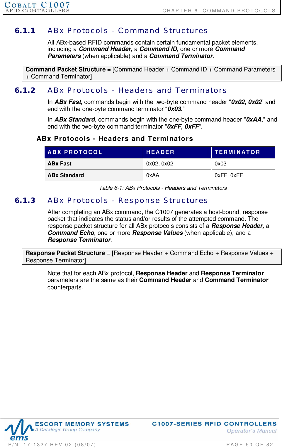                                           CHAPTER 6: COMMAND PROTOCOLSP/N:  17-1327  REV  02  (08/07)           PAGE 50  OF  826.1.1 ABx  Protocols  -  Command  StructuresAll ABx-based RFID commands contain certain fundamental packet elements,including a Command Header, a Command ID, one or more CommandParameters (when applicable) and a Command Terminator.Command Packet Structure = [Command Header + Command ID + Command Parameters+ Command Terminator]6.1.2 ABx  Protocols  -  Headers  and  TerminatorsIn ABx Fast, commands begin with the two-byte command header 0x02, 0x02 andend with the one-byte command terminator 0x03.In ABx Standard, commands begin with the one-byte command header &quot;0xAA,&quot; andend with the two-byte command terminator &quot;0xFF, 0xFF&quot;.ABx  Protocols  -  Headers  and  TerminatorsABX  PROTOCOL HEADER TERMINATORABx Fast 0x02, 0x02 0x03ABx Standard 0xAA 0xFF, 0xFFTable 6-1: ABx Protocols - Headers and Terminators6.1.3 ABx  Protocols  -  Response  StructuresAfter completing an ABx command, the C1007 generates a host-bound, responsepacket that indicates the status and/or results of the attempted command. Theresponse packet structure for all ABx protocols consists of a Response Header, aCommand Echo, one or more Response Values (when applicable), and aResponse Terminator.Response Packet Structure = [Response Header + Command Echo + Response Values +Response Terminator]Note that for each ABx protocol, Response Header and Response Terminatorparameters are the same as their Command Header and Command Terminatorcounterparts.