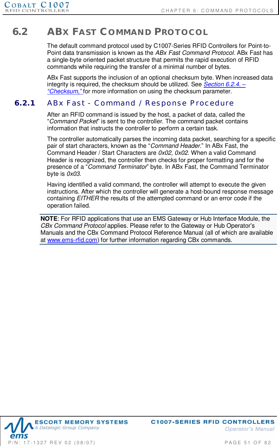                                           CHAPTER 6: COMMAND PROTOCOLSP/N:  17-1327  REV  02  (08/07)           PAGE 51  OF  826.2 ABXFAST COMMAND PROTOCOLThe default command protocol used by C1007-Series RFID Controllers for Point-to-Point data transmission is known as the ABx Fast Command Protocol. ABx Fast hasa single-byte oriented packet structure that permits the rapid execution of RFIDcommands while requiring the transfer of a minimal number of bytes.ABx Fast supports the inclusion of an optional checksum byte. When increased dataintegrity is required, the checksum should be utilized. See Section 6.2.4. Checksum,for more information on using the checksum parameter.6.2.1 ABx  Fast  -  Command  /  Response  ProcedureAfter an RFID command is issued by the host, a packet of data, called theCommand Packet is sent to the controller. The command packet containsinformation that instructs the controller to perform a certain task.The controller automatically parses the incoming data packet, searching for a specificpair of start characters, known as the Command Header. In ABx Fast, theCommand Header / Start Characters are 0x02, 0x02. When a valid CommandHeader is recognized, the controller then checks for proper formatting and for thepresence of a Command Terminator byte. In ABx Fast, the Command Terminatorbyte is 0x03.Having identified a valid command, the controller will attempt to execute the giveninstructions. After which the controller will generate a host-bound response messagecontaining EITHER the results of the attempted command or an error code if theoperation failed.NOTE: For RFID applications that use an EMS Gateway or Hub Interface Module, theCBx Command Protocol applies. Please refer to the Gateway or Hub OperatorsManuals and the CBx Command Protocol Reference Manual (all of which are availableat www.ems-rfid.com) for further information regarding CBx commands.