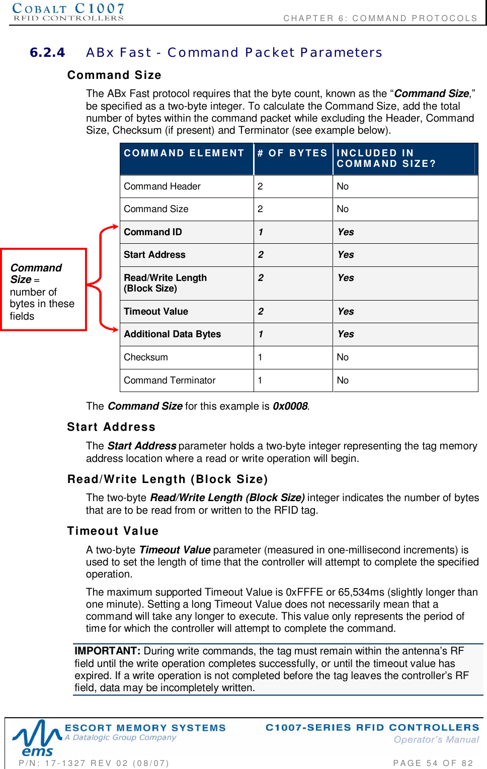                                           CHAPTER 6: COMMAND PROTOCOLSP/N:  17-1327  REV  02  (08/07)           PAGE 54  OF  826.2.4 ABx  Fast  -  Command  Packet  ParametersCommand  SizeThe ABx Fast protocol requires that the byte count, known as the Command Sizebe specified as a two-byte integer. To calculate the Command Size, add the totalnumber of bytes within the command packet while excluding the Header, CommandSize, Checksum (if present) and Terminator (see example below).COMMAND  ELEMENT #  OF  BYTES INCLUDED  INCOMMAND  SIZE?Command Header 2NoCommand Size 2NoCommand ID 1YesStart Address 2YesRead/Write Length(Block Size) 2YesTimeout Value 2YesAdditional Data Bytes 1YesChecksum 1NoCommand Terminator  1 NoThe Command Size for this example is 0x0008.Start  AddressThe Start Address parameter holds a two-byte integer representing the tag memoryaddress location where a read or write operation will begin.Read/Write  Length  (Block  Size)The two-byte Read/Write Length (Block Size) integer indicates the number of bytesthat are to be read from or written to the RFID tag.Timeout  ValueA two-byte Timeout Value parameter (measured in one-millisecond increments) isused to set the length of time that the controller will attempt to complete the specifiedoperation.The maximum supported Timeout Value is 0xFFFE or 65,534ms (slightly longer thanone minute). Setting a long Timeout Value does not necessarily mean that acommand will take any longer to execute. This value only represents the period oftime for which the controller will attempt to complete the command.IMPORTANT: During write commands, the tag must remain within the antennas RFfield until the write operation completes successfully, or until the timeout value hasexpired. If a write operation is not completed before the tag leaves the controllers RFfield, data may be incompletely written.CommandSize =number ofbytes in thesefields