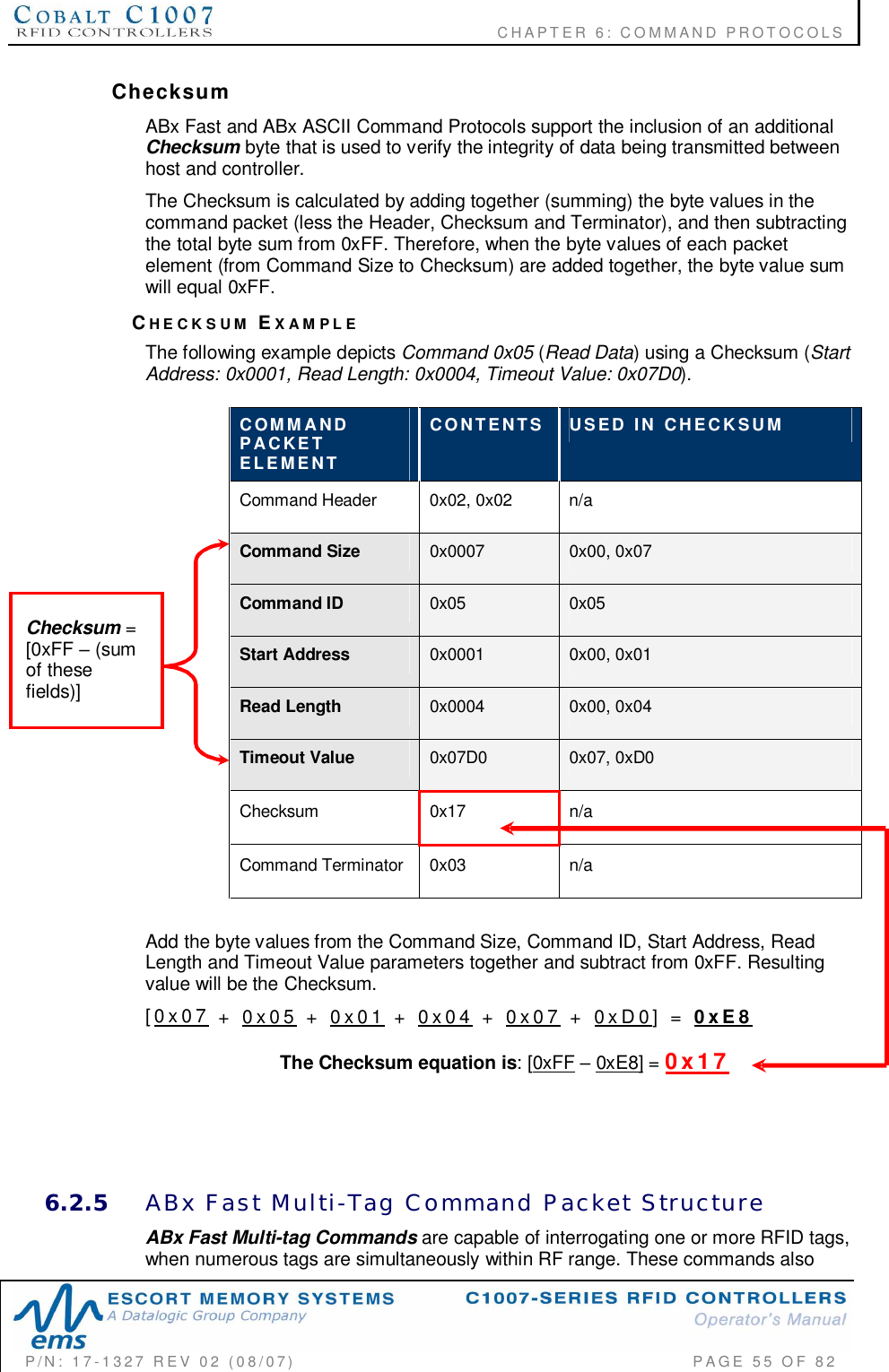                                           CHAPTER 6: COMMAND PROTOCOLSP/N:  17-1327  REV  02  (08/07)           PAGE 55  OF  82ChecksumABx Fast and ABx ASCII Command Protocols support the inclusion of an additionalChecksum byte that is used to verify the integrity of data being transmitted betweenhost and controller.The Checksum is calculated by adding together (summing) the byte values in thecommand packet (less the Header, Checksum and Terminator), and then subtractingthe total byte sum from 0xFF. Therefore, when the byte values of each packetelement (from Command Size to Checksum) are added together, the byte value sumwill equal 0xFF.CHECKSUM EXAMPLEThe following example depicts Command 0x05 (Read Data) using a Checksum (StartAddress: 0x0001, Read Length: 0x0004, Timeout Value: 0x07D0).COMMANDPACKETELEMENTCONTENTS USED  IN  CHECKSUMCommand Header  0x02, 0x02  n/aCommand Size 0x0007 0x00, 0x07Command ID 0x05 0x05Start Address 0x0001 0x00, 0x01Read Length 0x0004 0x00, 0x04Timeout Value 0x07D0 0x07, 0xD0Checksum 0x17 n/aCommand Terminator  0x03 n/aAdd the byte values from the Command Size, Command ID, Start Address, ReadLength and Timeout Value parameters together and subtract from 0xFF. Resultingvalue will be the Checksum.[0x07  +  0x05  +  0x01  +  0x04  +  0x07  +  0xD0]  = 0xE8The Checksum equation is: [0xFF 0xE8] = 0x176.2.5 ABx  Fast  Multi-Tag  Command  Packet  StructureABx Fast Multi-tag Commands are capable of interrogating one or more RFID tags,when numerous tags are simultaneously within RF range. These commands alsoChecksum =[0xFF  (sumof thesefields)]