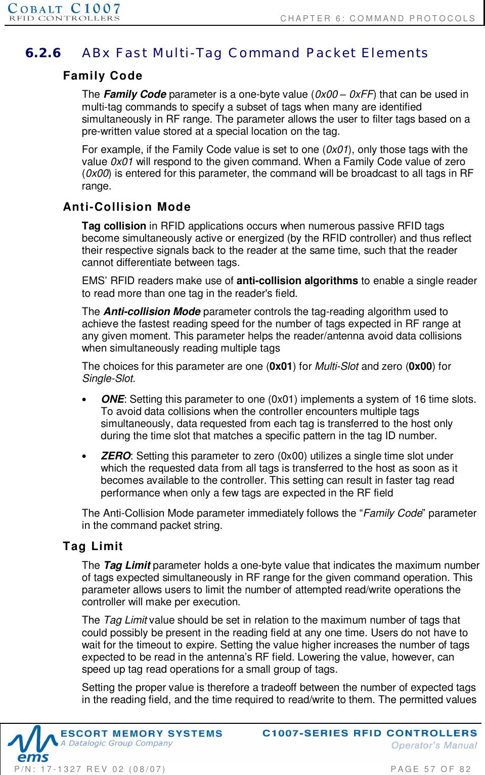                                           CHAPTER 6: COMMAND PROTOCOLSP/N:  17-1327  REV  02  (08/07)           PAGE 57  OF  826.2.6 ABx  Fast  Multi-Tag  Command  Packet  ElementsFamily  CodeThe Family Code parameter is a one-byte value (0x00  0xFF) that can be used inmulti-tag commands to specify a subset of tags when many are identifiedsimultaneously in RF range. The parameter allows the user to filter tags based on apre-written value stored at a special location on the tag.For example, if the Family Code value is set to one (0x01), only those tags with thevalue 0x01 will respond to the given command. When a Family Code value of zero(0x00) is entered for this parameter, the command will be broadcast to all tags in RFrange.Anti-Collision  ModeTag collision in RFID applications occurs when numerous passive RFID tagsbecome simultaneously active or energized (by the RFID controller) and thus reflecttheir respective signals back to the reader at the same time, such that the readercannot differentiate between tags.EMS RFID readers make use of anti-collision algorithms to enable a single readerto read more than one tag in the reader&apos;s field.The Anti-collision Mode parameter controls the tag-reading algorithm used toachieve the fastest reading speed for the number of tags expected in RF range atany given moment. This parameter helps the reader/antenna avoid data collisionswhen simultaneously reading multiple tagsThe choices for this parameter are one (0x01) for Multi-Slot and zero (0x00) forSingle-Slot.•ONE: Setting this parameter to one (0x01) implements a system of 16 time slots.To avoid data collisions when the controller encounters multiple tagssimultaneously, data requested from each tag is transferred to the host onlyduring the time slot that matches a specific pattern in the tag ID number.•ZERO: Setting this parameter to zero (0x00) utilizes a single time slot underwhich the requested data from all tags is transferred to the host as soon as itbecomes available to the controller. This setting can result in faster tag readperformance when only a few tags are expected in the RF fieldThe Anti-Collision Mode parameter immediately follows the Family Code parameterin the command packet string.Tag  LimitThe Tag Limit parameter holds a one-byte value that indicates the maximum numberof tags expected simultaneously in RF range for the given command operation. Thisparameter allows users to limit the number of attempted read/write operations thecontroller will make per execution.The Tag Limit value should be set in relation to the maximum number of tags thatcould possibly be present in the reading field at any one time. Users do not have towait for the timeout to expire. Setting the value higher increases the number of tagsexpected to be read in the antennas RF field. Lowering the value, however, canspeed up tag read operations for a small group of tags.Setting the proper value is therefore a tradeoff between the number of expected tagsin the reading field, and the time required to read/write to them. The permitted values