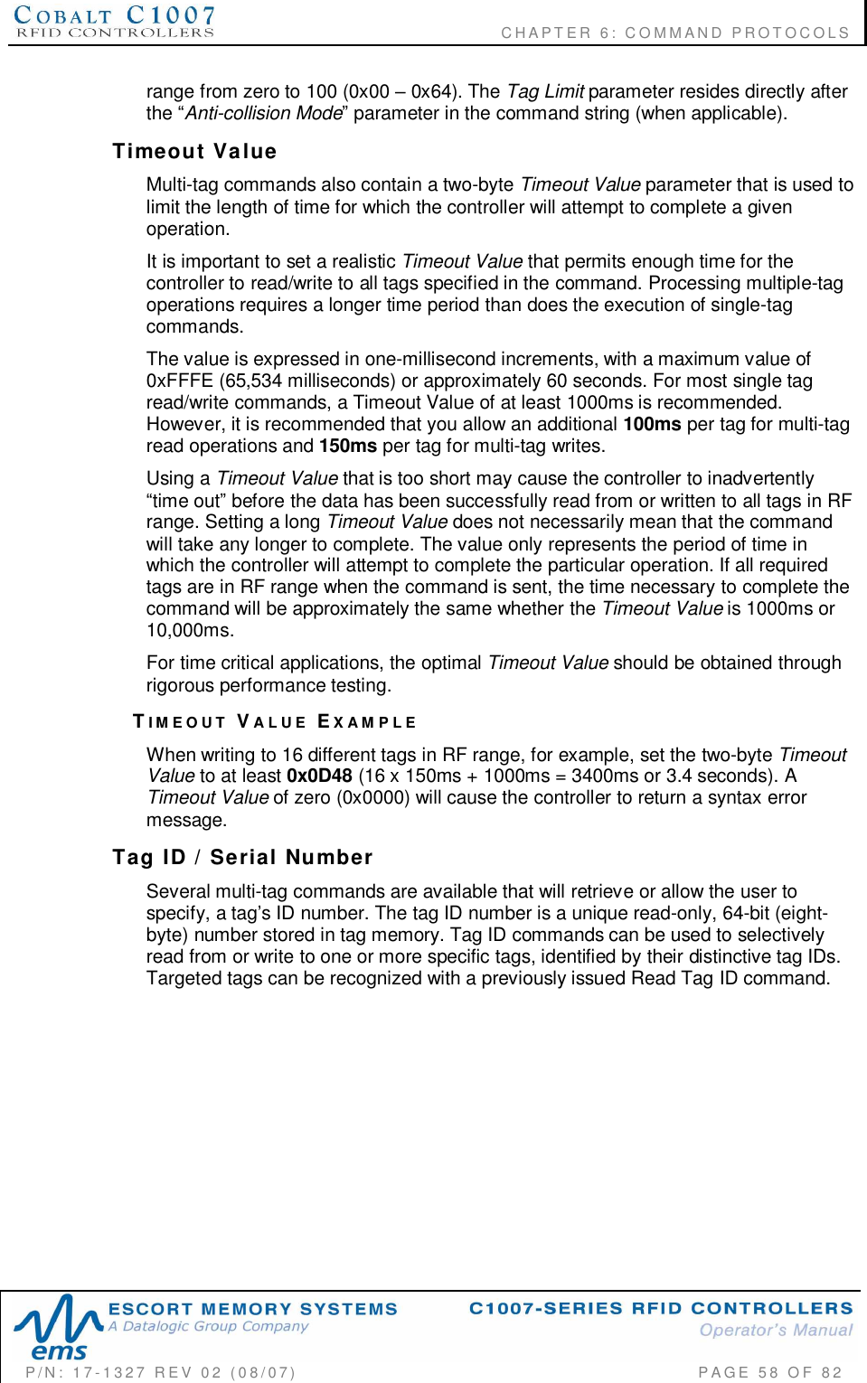                                           CHAPTER 6: COMMAND PROTOCOLSP/N:  17-1327  REV  02  (08/07)           PAGE 58  OF  82range from zero to 100 (0x00  0x64). The Tag Limit parameter resides directly afterthe Anti-collision Mode parameter in the command string (when applicable).Timeout  ValueMulti-tag commands also contain a two-byte Timeout Value parameter that is used tolimit the length of time for which the controller will attempt to complete a givenoperation.It is important to set a realistic Timeout Value that permits enough time for thecontroller to read/write to all tags specified in the command. Processing multiple-tagoperations requires a longer time period than does the execution of single-tagcommands.The value is expressed in one-millisecond increments, with a maximum value of0xFFFE (65,534 milliseconds) or approximately 60 seconds. For most single tagread/write commands, a Timeout Value of at least 1000ms is recommended.However, it is recommended that you allow an additional 100ms per tag for multi-tagread operations and 150ms per tag for multi-tag writes.Using a Timeout Value that is too short may cause the controller to inadvertentlytime out before the data has been successfully read from or written to all tags in RFrange. Setting a long Timeout Value does not necessarily mean that the commandwill take any longer to complete. The value only represents the period of time inwhich the controller will attempt to complete the particular operation. If all requiredtags are in RF range when the command is sent, the time necessary to complete thecommand will be approximately the same whether the Timeout Value is 1000ms or10,000ms.For time critical applications, the optimal Timeout Value should be obtained throughrigorous performance testing.TIMEOUT VALUE EXAMPLEWhen writing to 16 different tags in RF range, for example, set the two-byte TimeoutValue to at least 0x0D48 (16 x 150ms + 1000ms = 3400ms or 3.4 seconds). ATimeout Value of zero (0x0000) will cause the controller to return a syntax errormessage.Tag  ID  /  Serial  NumberSeveral multi-tag commands are available that will retrieve or allow the user tospecify, a tags ID number. The tag ID number is a unique read-only, 64-bit (eight-byte) number stored in tag memory. Tag ID commands can be used to selectivelyread from or write to one or more specific tags, identified by their distinctive tag IDs.Targeted tags can be recognized with a previously issued Read Tag ID command.