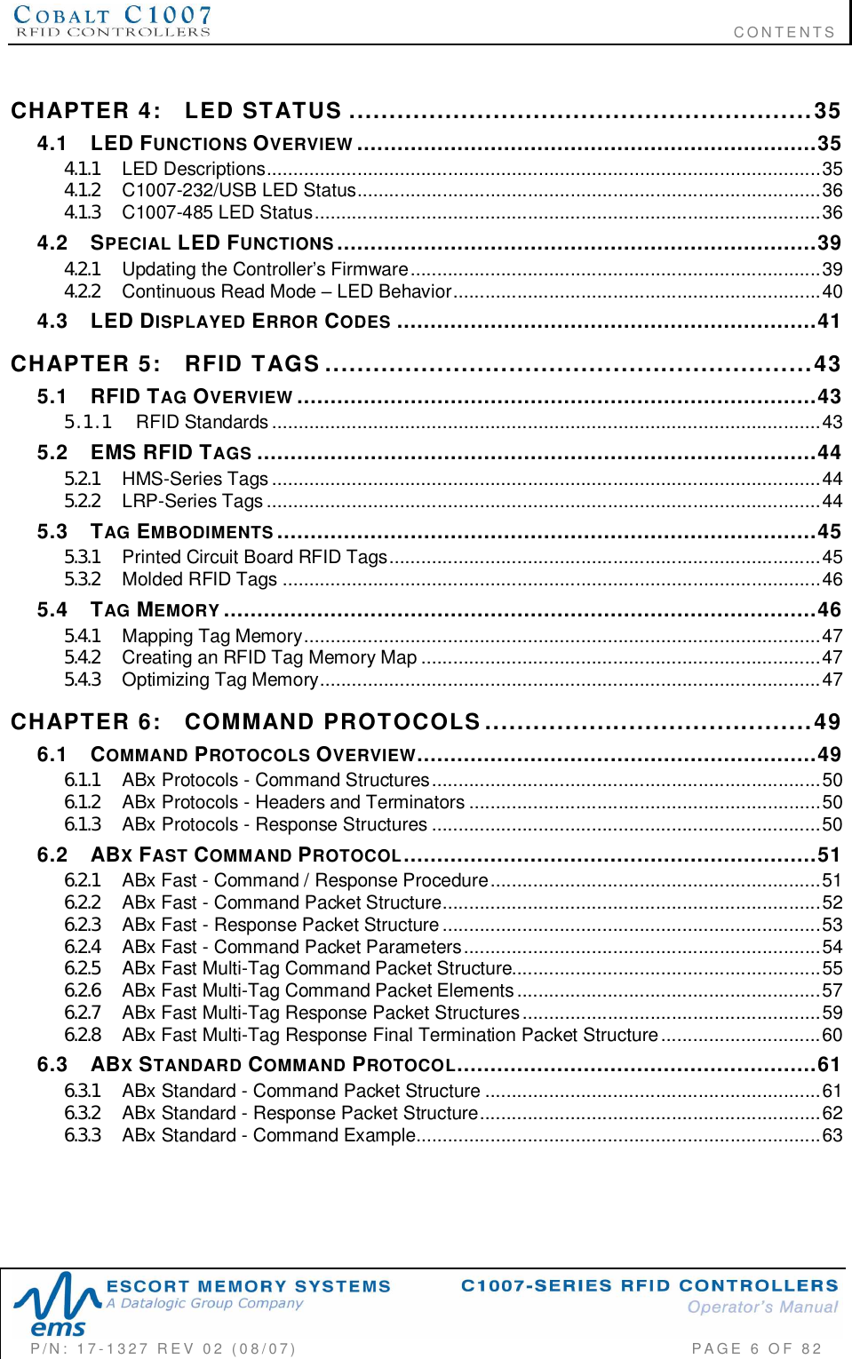                                                                              CONTENTSP/N:  17-1327  REV  02  (08/07)           PAGE 6 OF 82CHAPTER  4: LED  STATUS ..........................................................354.1 LED FUNCTIONS OVERVIEW .....................................................................354.1.1 LED  Descriptions........................................................................................................354.1.2 C1 007-23 2/USB  LED  Status.......................................................................................364.1.3 C1 007- 48 5  LED  Status...............................................................................................364.2 SPECIAL LED FUNCTIONS........................................................................394.2.1 Updating  the Controllers Firmware.............................................................................394.2.2 Continuous Read Mode  LED Behavior.....................................................................404.3 LED DISPLAYED ERROR CODES ...............................................................41CHAPTER  5: RFID  TAGS .............................................................435.1 RFID TAG OVERVIEW ..............................................................................435.1.1 RFID  Standards .......................................................................................................435.2 EMS RFID TAGS ....................................................................................445.2.1 HMS-Series  Tags.......................................................................................................445.2.2 LRP-Series  Tags ........................................................................................................445.3 TAG EMBODIMENTS .................................................................................455.3.1 Printed Circuit Board RFID Tags.................................................................................455.3.2 Molded  RFID  Tags .....................................................................................................465.4 TAG MEMORY .........................................................................................465.4.1 Mapp ing  Tag  Memory.................................................................................................475.4.2 Creating an RFID Tag Memory Map ...........................................................................475.4.3 Opt im iz ing  Tag  Memory..............................................................................................47CHAPTER  6: COMMAND  PROTOCOLS.........................................496.1 COMMAND PROTOCOLS OVERVIEW............................................................496.1.1 ABx Protocols - Command Structures.........................................................................506.1.2 ABx Protocols - Headers and Terminators ..................................................................506.1.3 ABx Protocols - Response Structures .........................................................................506.2 ABXFAST COMMAND PROTOCOL..............................................................516.2.1 ABx Fast - Command / Response Procedure..............................................................516.2.2 ABx Fast - Command Packet Structure.......................................................................526.2.3 ABx Fast - Response Packet Structure.......................................................................536.2.4 ABx Fast - Command Packet Parameters...................................................................546.2.5 ABx Fast Multi-Tag Command Packet Structure..........................................................556.2.6 ABx Fast Multi-Tag Command Packet Elements.........................................................576.2.7 ABx Fast Multi-Tag Response Packet Structures........................................................596.2.8 ABx Fast Multi-Tag Response Final Termination Packet Structure..............................606.3 ABXSTANDARD COMMAND PROTOCOL......................................................616.3.1 ABx Standard - Command Packet Structure ...............................................................616.3.2 ABx Standard - Response Packet Structure................................................................626.3.3 ABx Standard - Command Example............................................................................63