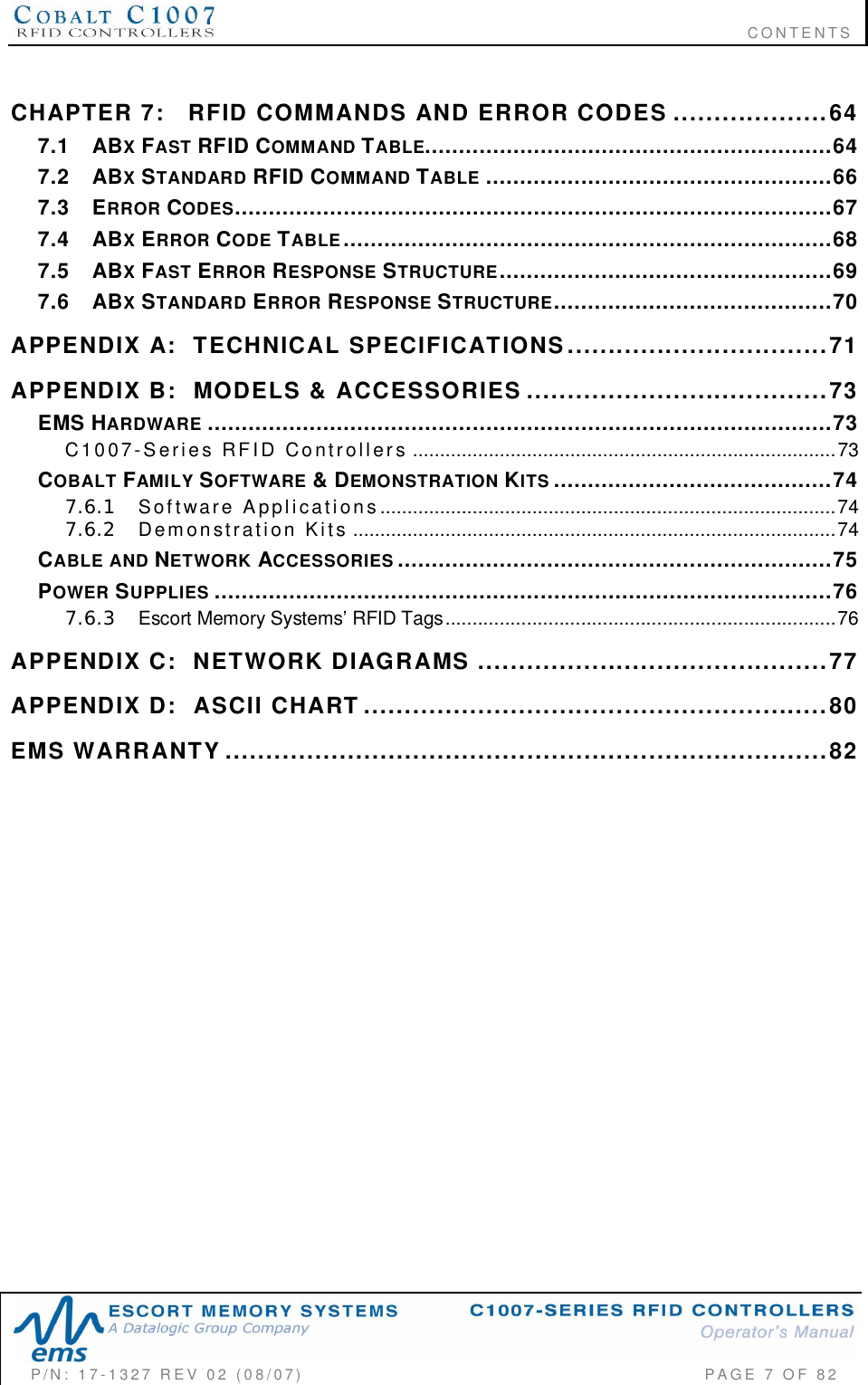                                                                              CONTENTSP/N:  17-1327  REV  02  (08/07)           PAGE 7 OF 82CHAPTER  7: RFID  COMMANDS  AND  ERROR  CODES ...................647.1 ABXFAST RFID COMMAND TABLE............................................................647.2 ABXSTANDARD RFID COMMAND TABLE ...................................................667.3 ERROR CODES........................................................................................677.4 ABXERROR CODE TABLE........................................................................687.5 ABXFAST ERROR RESPONSE STRUCTURE.................................................697.6 ABXSTANDARD ERROR RESPONSE STRUCTURE.........................................70APPENDIX  A:   TECHNICAL  SPECIFICATIONS................................71APPENDIX  B:   MODELS  &amp;  ACCESSORIES .....................................73EMS HARDWARE ............................................................................................73C 10 0 7 -S e r i e s  RF I D  Co n t r ol l e r s ..............................................................................73COBALT FAMILY SOFTWARE &amp; DEMONSTRATION KITS .........................................747.6.1 Sof t ware  A ppl i cati on s ....................................................................................747.6.2 Demon st rat i on  Ki t s .........................................................................................74CABLE  AND NETWORK ACCESSORIES ................................................................75POWER SUPPLIES ...........................................................................................767.6.3 Escort Memory Systems RFID Tags........................................................................76APPENDIX  C:   NETWORK  DIAGRAMS ...........................................77APPENDIX  D:   ASCII  CHART .........................................................80EMS  WARRANTY ..........................................................................82