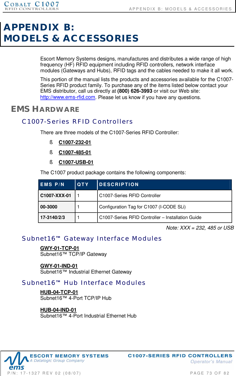                                       APPENDIX B:  MODELS &amp; ACCESSORIESP/N:  17-1327  REV  02  (08/07)           PAGE 73  OF  82APPENDIX  B:MODELS  &amp;  ACCESSORIESEscort Memory Systems designs, manufactures and distributes a wide range of highfrequency (HF) RFID equipment including RFID controllers, network interfacemodules (Gateways and Hubs), RFID tags and the cables needed to make it all work.This portion of the manual lists the products and accessories available for the C1007-Series RFID product family. To purchase any of the items listed below contact yourEMS distributor, call us directly at (800) 626-3993 or visit our Web site:http://www.ems-rfid.com. Please let us know if you have any questions.EMS HARDWAREC1007-Series  RFID  ControllersThere are three models of the C1007-Series RFID Controller:§C1007-232-01§C1007-485-01§C1007-USB-01The C1007 product package contains the following components:EMS  P/N QTY DESCRIPTIONC1007-XXX-01 1  C1007-Series RFID Controller00-3000 1  Configuration Tag for C1007 (I-CODE SLi)17-3140/2/3 1  C1007-Series RFID Controller  Installation GuideNote: XXX = 232, 485 or USBSubnet16  Gateway  Interface  ModulesGWY-01-TCP-01Subnet16 TCP/IP GatewayGWY-01-IND-01Subnet16 Industrial Ethernet GatewaySubnet16  Hub  Interface  ModulesHUB-04-TCP-01Subnet16 4-Port TCP/IP HubHUB-04-IND-01Subnet16 4-Port Industrial Ethernet Hub