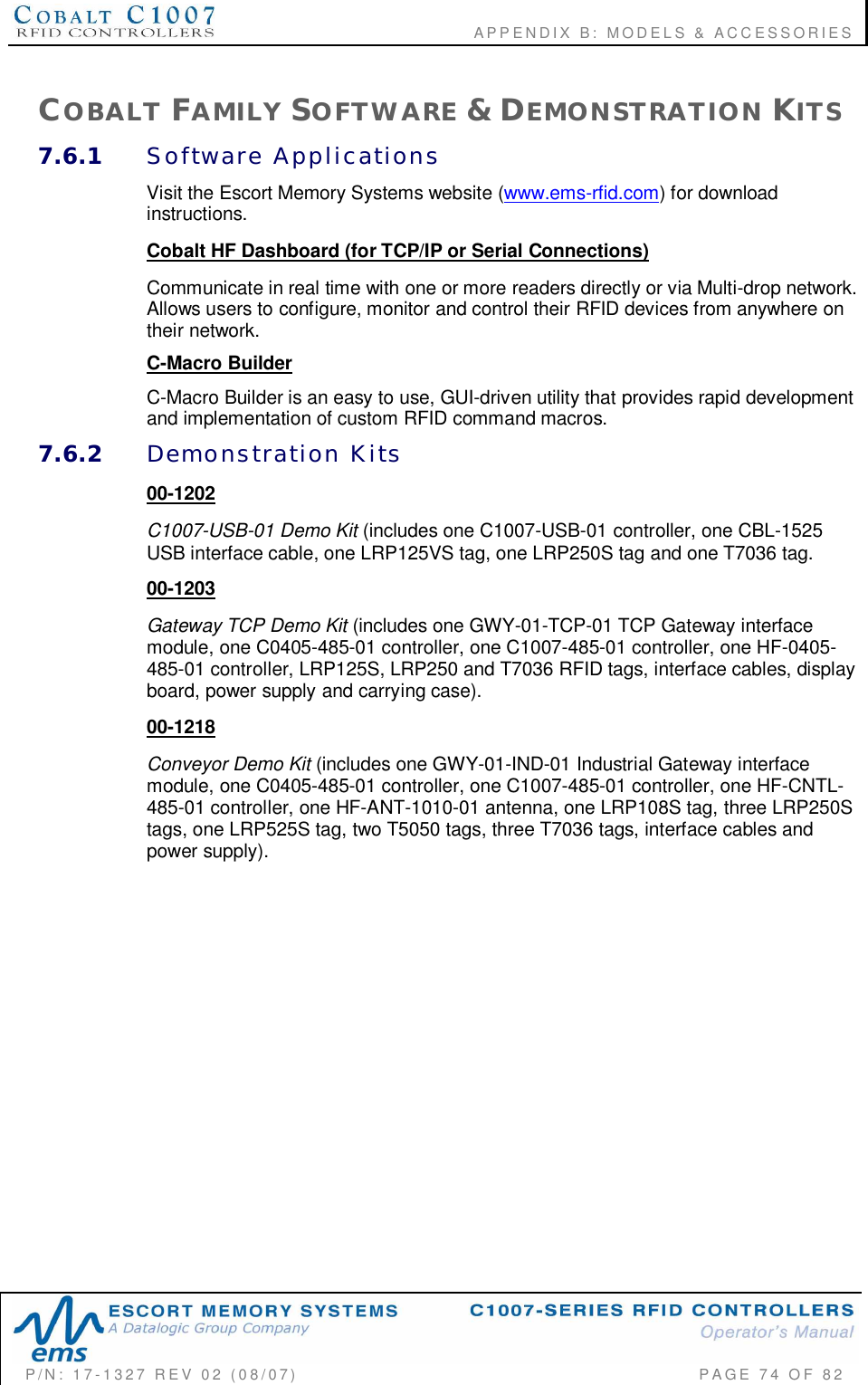                                       APPENDIX B:  MODELS &amp; ACCESSORIESP/N:  17-1327  REV  02  (08/07)           PAGE 74  OF  82COBALT FAMILY SOFTWARE &amp; DEMONSTRATION KITS7.6.1 Software  ApplicationsVisit the Escort Memory Systems website (www.ems-rfid.com) for downloadinstructions.Cobalt HF Dashboard (for TCP/IP or Serial Connections)Communicate in real time with one or more readers directly or via Multi-drop network.Allows users to configure, monitor and control their RFID devices from anywhere ontheir network.C-Macro BuilderC-Macro Builder is an easy to use, GUI-driven utility that provides rapid developmentand implementation of custom RFID command macros.7.6.2 Demonstration  Kits00-1202C1007-USB-01 Demo Kit (includes one C1007-USB-01 controller, one CBL-1525USB interface cable, one LRP125VS tag, one LRP250S tag and one T7036 tag.00-1203Gateway TCP Demo Kit (includes one GWY-01-TCP-01 TCP Gateway interfacemodule, one C0405-485-01 controller, one C1007-485-01 controller, one HF-0405-485-01 controller, LRP125S, LRP250 and T7036 RFID tags, interface cables, displayboard, power supply and carrying case).00-1218Conveyor Demo Kit (includes one GWY-01-IND-01 Industrial Gateway interfacemodule, one C0405-485-01 controller, one C1007-485-01 controller, one HF-CNTL-485-01 controller, one HF-ANT-1010-01 antenna, one LRP108S tag, three LRP250Stags, one LRP525S tag, two T5050 tags, three T7036 tags, interface cables andpower supply).