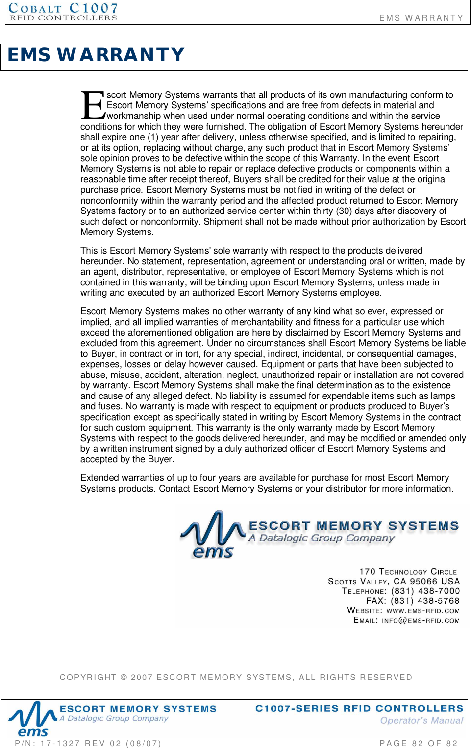                                                                       EMS WARRANTYP/N:  17-1327  REV  02  (08/07)           PAGE 82  OF  82EMS  WARRANTYscort Memory Systems warrants that all products of its own manufacturing conform toEscort Memory Systems specifications and are free from defects in material andworkmanship when used under normal operating conditions and within the serviceconditions for which they were furnished. The obligation of Escort Memory Systems hereundershall expire one (1) year after delivery, unless otherwise specified, and is limited to repairing,or at its option, replacing without charge, any such product that in Escort Memory Systemssole opinion proves to be defective within the scope of this Warranty. In the event EscortMemory Systems is not able to repair or replace defective products or components within areasonable time after receipt thereof, Buyers shall be credited for their value at the originalpurchase price. Escort Memory Systems must be notified in writing of the defect ornonconformity within the warranty period and the affected product returned to Escort MemorySystems factory or to an authorized service center within thirty (30) days after discovery ofsuch defect or nonconformity. Shipment shall not be made without prior authorization by EscortMemory Systems.This is Escort Memory Systems&apos; sole warranty with respect to the products deliveredhereunder. No statement, representation, agreement or understanding oral or written, made byan agent, distributor, representative, or employee of Escort Memory Systems which is notcontained in this warranty, will be binding upon Escort Memory Systems, unless made inwriting and executed by an authorized Escort Memory Systems employee.Escort Memory Systems makes no other warranty of any kind what so ever, expressed orimplied, and all implied warranties of merchantability and fitness for a particular use whichexceed the aforementioned obligation are here by disclaimed by Escort Memory Systems andexcluded from this agreement. Under no circumstances shall Escort Memory Systems be liableto Buyer, in contract or in tort, for any special, indirect, incidental, or consequential damages,expenses, losses or delay however caused. Equipment or parts that have been subjected toabuse, misuse, accident, alteration, neglect, unauthorized repair or installation are not coveredby warranty. Escort Memory Systems shall make the final determination as to the existenceand cause of any alleged defect. No liability is assumed for expendable items such as lampsand fuses. No warranty is made with respect to equipment or products produced to Buyersspecification except as specifically stated in writing by Escort Memory Systems in the contractfor such custom equipment. This warranty is the only warranty made by Escort MemorySystems with respect to the goods delivered hereunder, and may be modified or amended onlyby a written instrument signed by a duly authorized officer of Escort Memory Systems andaccepted by the Buyer.Extended warranties of up to four years are available for purchase for most Escort MemorySystems products. Contact Escort Memory Systems or your distributor for more information.COPYRIGHT  ©  2007  ESCORT  MEMORY  SYSTEMS,  ALL  RIGHTS  RESERVEDE