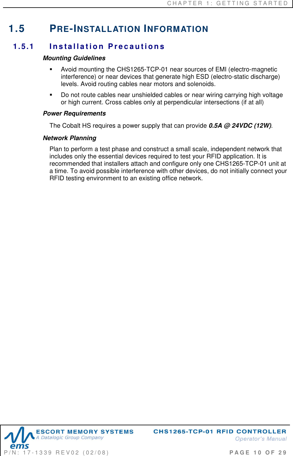 C H A P T E R   1 :   G E T T I N G   S T A R T E D   P / N :   1 7 - 1 3 3 9   R E V 0 2   ( 0 2 / 0 8 )                                                                                     P A G E   1 0   O F   2 9  1.5  PRE-INSTALLATION INFORMATION 1.5.1  I n s ta l la t io n  P r e c a u t i on s  Mounting Guidelines   Avoid mounting the CHS1265-TCP-01 near sources of EMI (electro-magnetic interference) or near devices that generate high ESD (electro-static discharge) levels. Avoid routing cables near motors and solenoids.   Do not route cables near unshielded cables or near wiring carrying high voltage or high current. Cross cables only at perpendicular intersections (if at all) Power Requirements The Cobalt HS requires a power supply that can provide 0.5A @ 24VDC (12W). Network Planning Plan to perform a test phase and construct a small scale, independent network that includes only the essential devices required to test your RFID application. It is recommended that installers attach and configure only one CHS1265-TCP-01 unit at a time. To avoid possible interference with other devices, do not initially connect your RFID testing environment to an existing office network.  