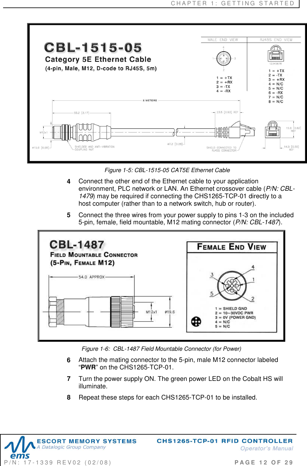 C H A P T E R   1 :   G E T T I N G   S T A R T E D   P / N :   1 7 - 1 3 3 9   R E V 0 2   ( 0 2 / 0 8 )                                                                                     P A G E   1 2   O F   2 9   Figure 1-5: CBL-1515-05 CAT5E Ethernet Cable 4  Connect the other end of the Ethernet cable to your application environment, PLC network or LAN. An Ethernet crossover cable (P/N: CBL-1479) may be required if connecting the CHS1265-TCP-01 directly to a host computer (rather than to a network switch, hub or router).  5  Connect the three wires from your power supply to pins 1-3 on the included 5-pin, female, field mountable, M12 mating connector (P/N: CBL-1487).   Figure 1-6:  CBL-1487 Field Mountable Connector (for Power) 6  Attach the mating connector to the 5-pin, male M12 connector labeled “PWR” on the CHS1265-TCP-01.  7  Turn the power supply ON. The green power LED on the Cobalt HS will illuminate.  8  Repeat these steps for each CHS1265-TCP-01 to be installed.  