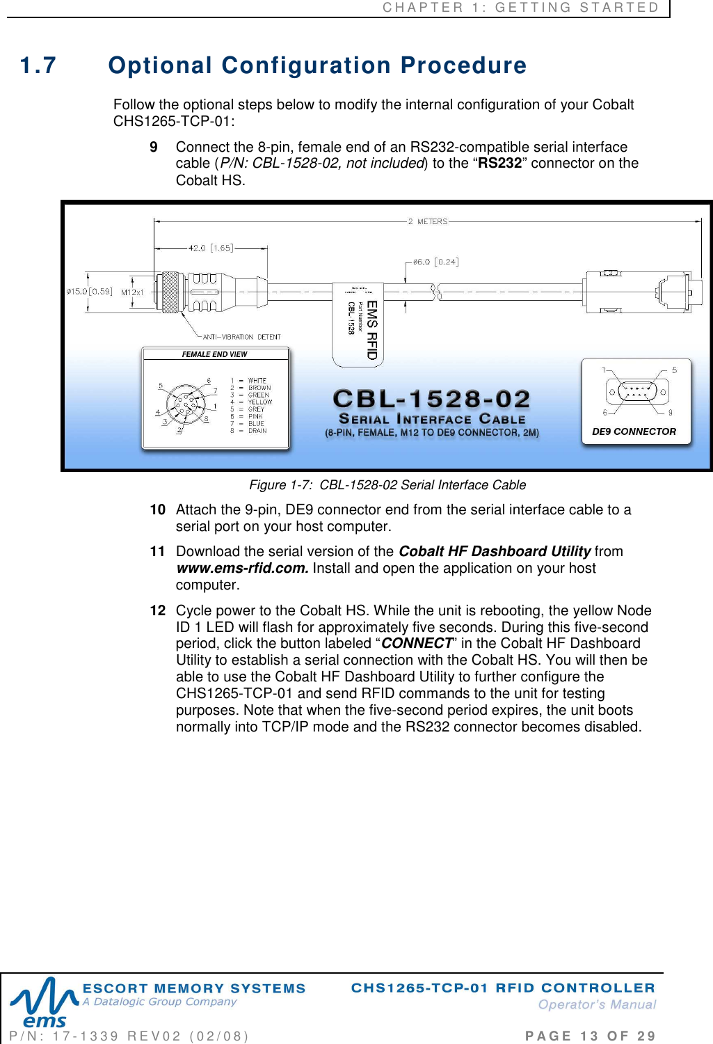 C H A P T E R   1 :   G E T T I N G   S T A R T E D   P / N :   1 7 - 1 3 3 9   R E V 0 2   ( 0 2 / 0 8 )                                                                                     P A G E   1 3   O F   2 9  1.7  Optional Configuration Procedure  Follow the optional steps below to modify the internal configuration of your Cobalt CHS1265-TCP-01: 9  Connect the 8-pin, female end of an RS232-compatible serial interface cable (P/N: CBL-1528-02, not included) to the “RS232” connector on the Cobalt HS.   Figure 1-7:  CBL-1528-02 Serial Interface Cable 10  Attach the 9-pin, DE9 connector end from the serial interface cable to a serial port on your host computer.  11  Download the serial version of the Cobalt HF Dashboard Utility from www.ems-rfid.com. Install and open the application on your host computer.  12  Cycle power to the Cobalt HS. While the unit is rebooting, the yellow Node ID 1 LED will flash for approximately five seconds. During this five-second period, click the button labeled “CONNECT” in the Cobalt HF Dashboard Utility to establish a serial connection with the Cobalt HS. You will then be able to use the Cobalt HF Dashboard Utility to further configure the CHS1265-TCP-01 and send RFID commands to the unit for testing purposes. Note that when the five-second period expires, the unit boots normally into TCP/IP mode and the RS232 connector becomes disabled.          