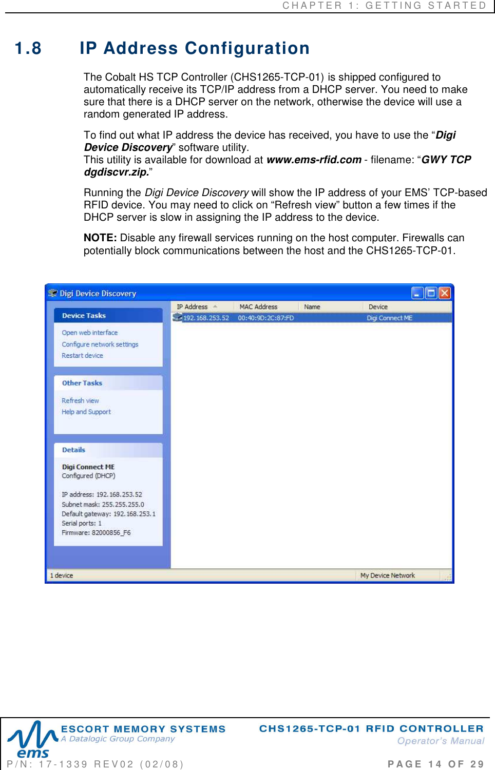 C H A P T E R   1 :   G E T T I N G   S T A R T E D   P / N :   1 7 - 1 3 3 9   R E V 0 2   ( 0 2 / 0 8 )                                                                                     P A G E   1 4   O F   2 9  1.8  IP Address Configuration The Cobalt HS TCP Controller (CHS1265-TCP-01) is shipped configured to automatically receive its TCP/IP address from a DHCP server. You need to make sure that there is a DHCP server on the network, otherwise the device will use a random generated IP address.  To find out what IP address the device has received, you have to use the “Digi Device Discovery” software utility.                                                                          This utility is available for download at www.ems-rfid.com - filename: “GWY TCP dgdiscvr.zip.” Running the Digi Device Discovery will show the IP address of your EMS’ TCP-based RFID device. You may need to click on “Refresh view” button a few times if the DHCP server is slow in assigning the IP address to the device.  NOTE: Disable any firewall services running on the host computer. Firewalls can potentially block communications between the host and the CHS1265-TCP-01.         