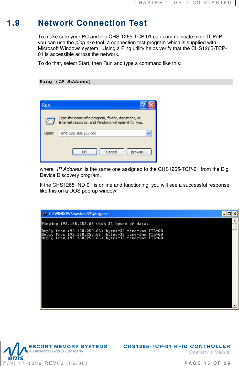 C H A P T E R   1 :   G E T T I N G   S T A R T E D   P / N :   1 7 - 1 3 3 9   R E V 0 2   ( 0 2 / 0 8 )                                                                                     P A G E   1 5   O F   2 9  1.9  Network Connection Test  To make sure your PC and the CHS-1265-TCP-01 can communicate over TCP/IP, you can use the ping.exe tool, a connection test program which is supplied with Microsoft Windows system.  Using a Ping utility helps verify that the CHS1265-TCP-01 is accessible across the network.         To do that, select Start, then Run and type a command like this:  Ping (IP Address)   where “IP Address” is the same one assigned to the CHS1265-TCP-01 from the Digi Device Discovery program.  If the CHS1265-IND-01 is online and functioning, you will see a successful response like this on a DOS pop-up window:      