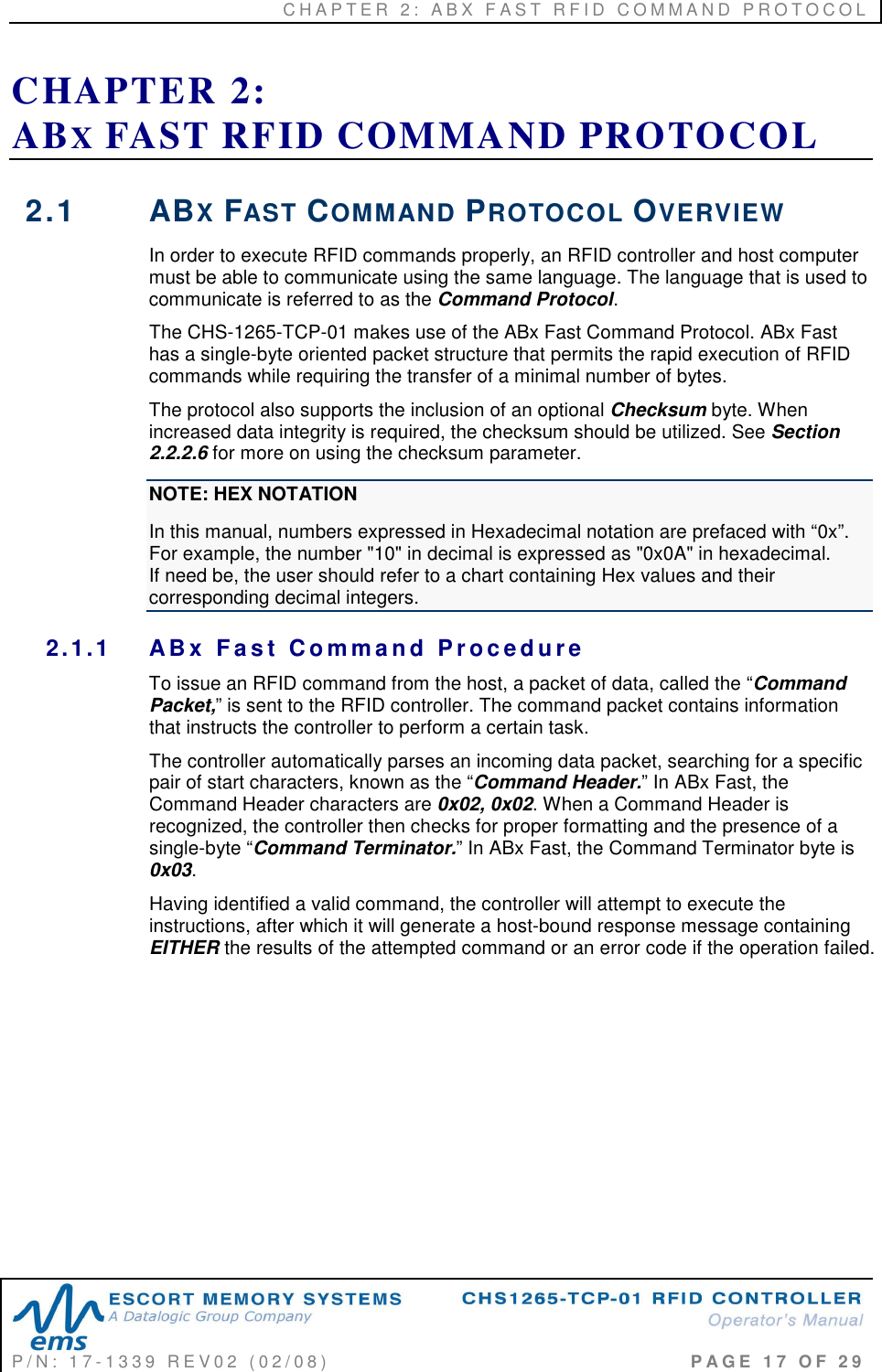 C H A P T E R   2 :   A B X   F A S T   R F I D   C O M M A N D   P R O T O C O L   P / N :   1 7 - 1 3 3 9   R E V 0 2   ( 0 2 / 0 8 )                                                                                     P A G E   1 7   O F   2 9  CHAPTER 2:  ABX FAST RFID COMMAND PROTOCOL 2.1  ABX FAST COMMAND PROTOCOL OVERVIEW In order to execute RFID commands properly, an RFID controller and host computer must be able to communicate using the same language. The language that is used to communicate is referred to as the Command Protocol.  The CHS-1265-TCP-01 makes use of the ABx Fast Command Protocol. ABx Fast has a single-byte oriented packet structure that permits the rapid execution of RFID commands while requiring the transfer of a minimal number of bytes.  The protocol also supports the inclusion of an optional Checksum byte. When increased data integrity is required, the checksum should be utilized. See Section 2.2.2.6 for more on using the checksum parameter. NOTE: HEX NOTATION In this manual, numbers expressed in Hexadecimal notation are prefaced with “0x”. For example, the number &quot;10&quot; in decimal is expressed as &quot;0x0A&quot; in hexadecimal.      If need be, the user should refer to a chart containing Hex values and their corresponding decimal integers. 2.1.1  AB x   F a s t   C o m ma n d  P r o c e d u r e  To issue an RFID command from the host, a packet of data, called the “Command Packet,” is sent to the RFID controller. The command packet contains information that instructs the controller to perform a certain task.  The controller automatically parses an incoming data packet, searching for a specific pair of start characters, known as the “Command Header.” In ABx Fast, the Command Header characters are 0x02, 0x02. When a Command Header is recognized, the controller then checks for proper formatting and the presence of a single-byte “Command Terminator.” In ABx Fast, the Command Terminator byte is 0x03. Having identified a valid command, the controller will attempt to execute the instructions, after which it will generate a host-bound response message containing EITHER the results of the attempted command or an error code if the operation failed.        