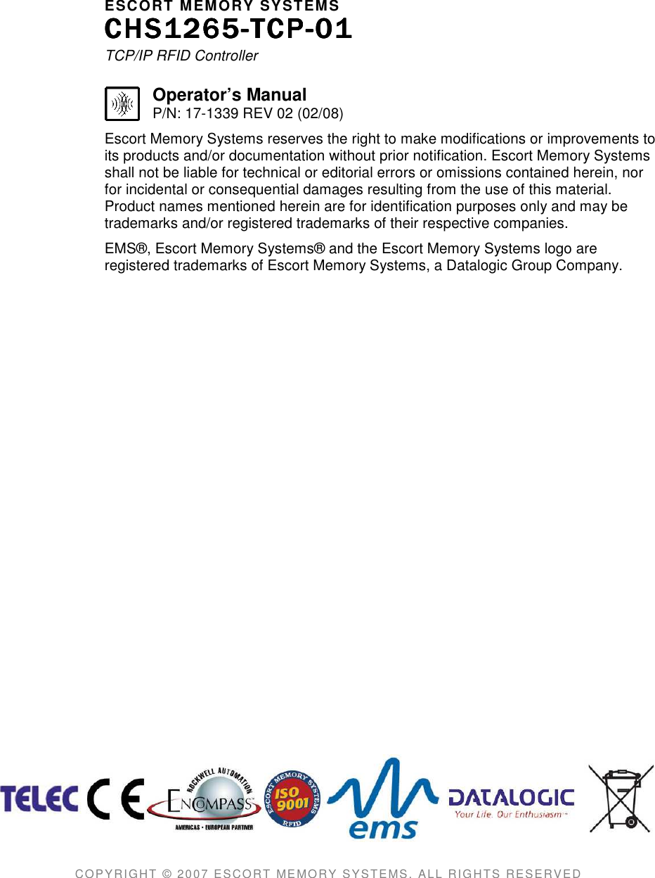     ESCORT MEMORY SYSTEMS CHS1265CHS1265CHS1265CHS1265----TCPTCPTCPTCP----01010101    TCP/IP RFID Controller  Operator’s Manual P/N: 17-1339 REV 02 (02/08) Escort Memory Systems reserves the right to make modifications or improvements to its products and/or documentation without prior notification. Escort Memory Systems shall not be liable for technical or editorial errors or omissions contained herein, nor for incidental or consequential damages resulting from the use of this material. Product names mentioned herein are for identification purposes only and may be trademarks and/or registered trademarks of their respective companies. EMS®, Escort Memory Systems® and the Escort Memory Systems logo are registered trademarks of Escort Memory Systems, a Datalogic Group Company.                               COPYRIGHT  © 20 07 ESCORT MEMO RY SYSTEMS,  ALL RIGHTS RESERVED   