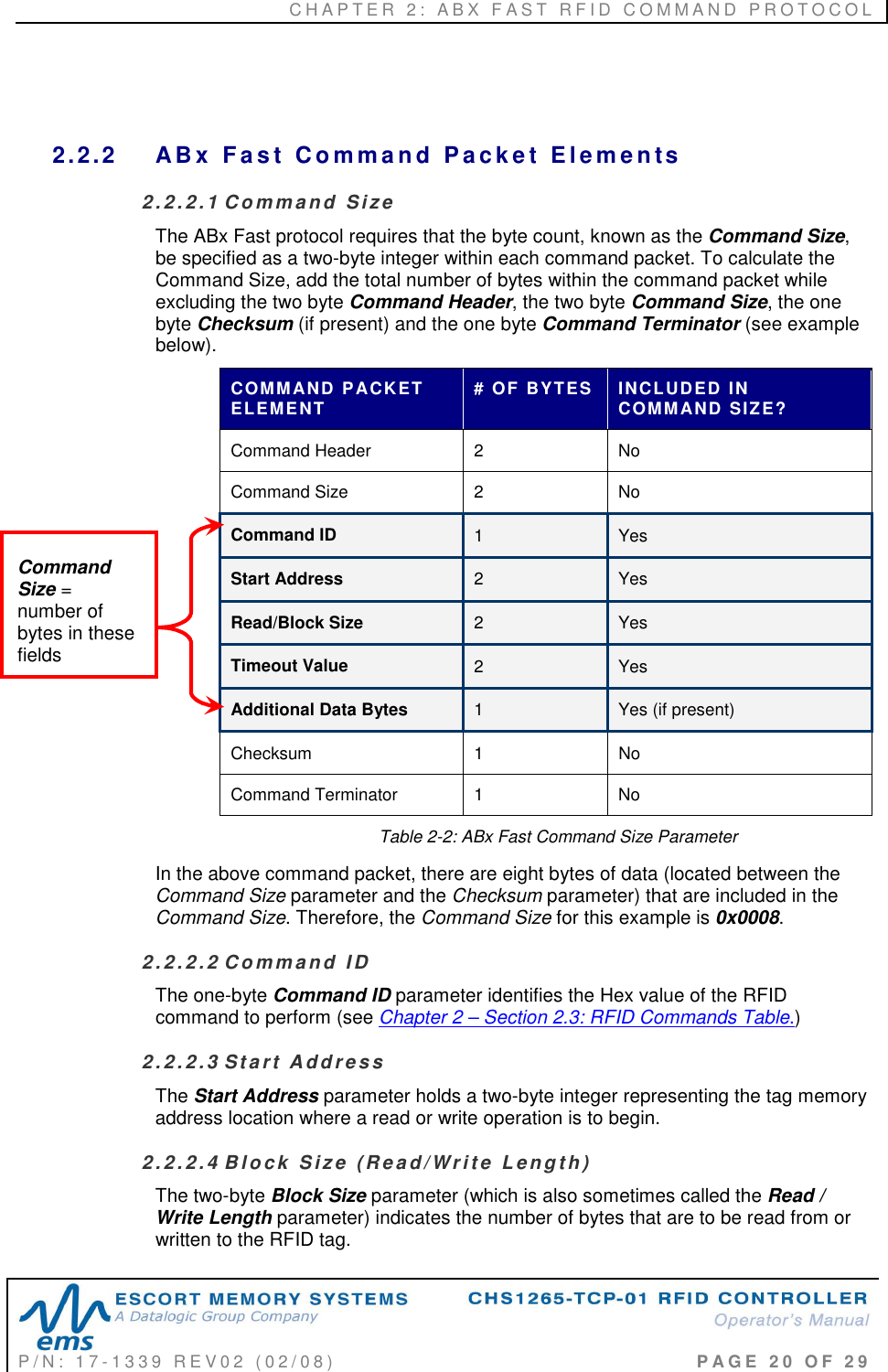 C H A P T E R   2 :   A B X   F A S T   R F I D   C O M M A N D   P R O T O C O L   P / N :   1 7 - 1 3 3 9   R E V 0 2   ( 0 2 / 0 8 )                                                                                     P A G E   2 0   O F   2 9    2.2.2  AB x   F a s t   C o m ma n d  P a c k e t   E le m e n ts  2.2 . 2 .1  C o mm a nd   S iz e  The ABx Fast protocol requires that the byte count, known as the Command Size, be specified as a two-byte integer within each command packet. To calculate the Command Size, add the total number of bytes within the command packet while excluding the two byte Command Header, the two byte Command Size, the one byte Checksum (if present) and the one byte Command Terminator (see example below). COMMAND PACKET ELEMENT  # OF BYTES  INCLUDED IN COMMAND SIZE? Command Header  2   No Command Size  2   No Command ID  1  Yes Start Address  2  Yes Read/Block Size  2  Yes Timeout Value  2  Yes Additional Data Bytes  1   Yes (if present) Checksum  1   No Command Terminator  1   No Table 2-2: ABx Fast Command Size Parameter In the above command packet, there are eight bytes of data (located between the Command Size parameter and the Checksum parameter) that are included in the Command Size. Therefore, the Command Size for this example is 0x0008. 2.2 . 2 .2  C o mm a nd   I D  The one-byte Command ID parameter identifies the Hex value of the RFID command to perform (see Chapter 2 – Section 2.3: RFID Commands Table.)  2.2 . 2 .3  St a r t  A dd r e ss  The Start Address parameter holds a two-byte integer representing the tag memory address location where a read or write operation is to begin. 2.2 . 2 .4  B lo c k  S i z e  (R e a d/Wr i t e  L en g t h ) The two-byte Block Size parameter (which is also sometimes called the Read / Write Length parameter) indicates the number of bytes that are to be read from or written to the RFID tag. Command Size = number of bytes in these fields 