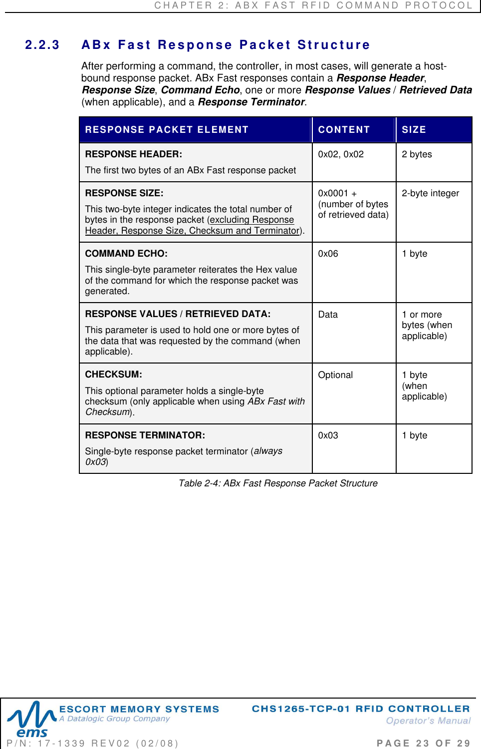 C H A P T E R   2 :   A B X   F A S T   R F I D   C O M M A N D   P R O T O C O L   P / N :   1 7 - 1 3 3 9   R E V 0 2   ( 0 2 / 0 8 )                                                                                     P A G E   2 3   O F   2 9  2.2.3  AB x   F a s t   Re s p o n s e   P a c k e t   S t r u c t u r e  After performing a command, the controller, in most cases, will generate a host-bound response packet. ABx Fast responses contain a Response Header, Response Size, Command Echo, one or more Response Values / Retrieved Data (when applicable), and a Response Terminator.  RESPONSE PACKET ELEMENT  CONTENT  SIZE  RESPONSE HEADER:  The first two bytes of an ABx Fast response packet 0x02, 0x02  2 bytes RESPONSE SIZE: This two-byte integer indicates the total number of bytes in the response packet (excluding Response Header, Response Size, Checksum and Terminator). 0x0001 + (number of bytes of retrieved data) 2-byte integer COMMAND ECHO: This single-byte parameter reiterates the Hex value of the command for which the response packet was generated. 0x06  1 byte RESPONSE VALUES / RETRIEVED DATA: This parameter is used to hold one or more bytes of the data that was requested by the command (when applicable). Data  1 or more bytes (when applicable) CHECKSUM: This optional parameter holds a single-byte checksum (only applicable when using ABx Fast with Checksum). Optional  1 byte  (when applicable)  RESPONSE TERMINATOR: Single-byte response packet terminator (always 0x03) 0x03  1 byte Table 2-4: ABx Fast Response Packet Structure           