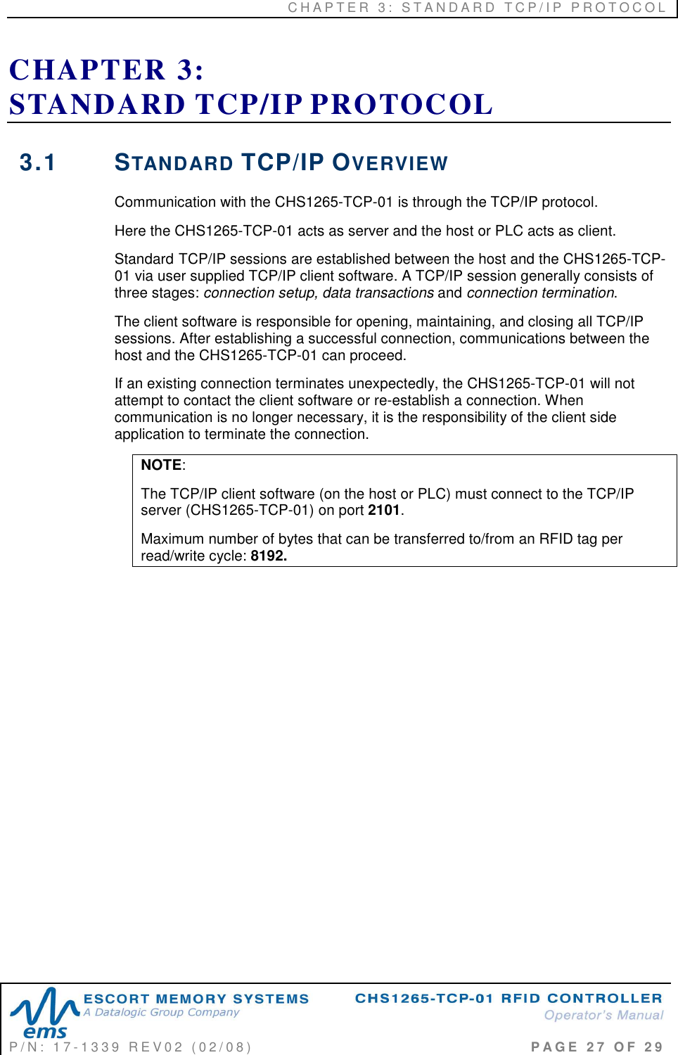 C H A P T E R   3 :   S T A N D A R D   T C P / I P   P R O T O C O L   P / N :   1 7 - 1 3 3 9   R E V 0 2   ( 0 2 / 0 8 )                                                                                     P A G E   2 7   O F   2 9  CHAPTER 3:  STANDARD TCP/IP PROTOCOL 3.1  STANDARD TCP/IP OVERVIEW Communication with the CHS1265-TCP-01 is through the TCP/IP protocol.  Here the CHS1265-TCP-01 acts as server and the host or PLC acts as client.  Standard TCP/IP sessions are established between the host and the CHS1265-TCP-01 via user supplied TCP/IP client software. A TCP/IP session generally consists of three stages: connection setup, data transactions and connection termination.  The client software is responsible for opening, maintaining, and closing all TCP/IP sessions. After establishing a successful connection, communications between the host and the CHS1265-TCP-01 can proceed.  If an existing connection terminates unexpectedly, the CHS1265-TCP-01 will not attempt to contact the client software or re-establish a connection. When communication is no longer necessary, it is the responsibility of the client side application to terminate the connection. NOTE: The TCP/IP client software (on the host or PLC) must connect to the TCP/IP server (CHS1265-TCP-01) on port 2101. Maximum number of bytes that can be transferred to/from an RFID tag per read/write cycle: 8192.    