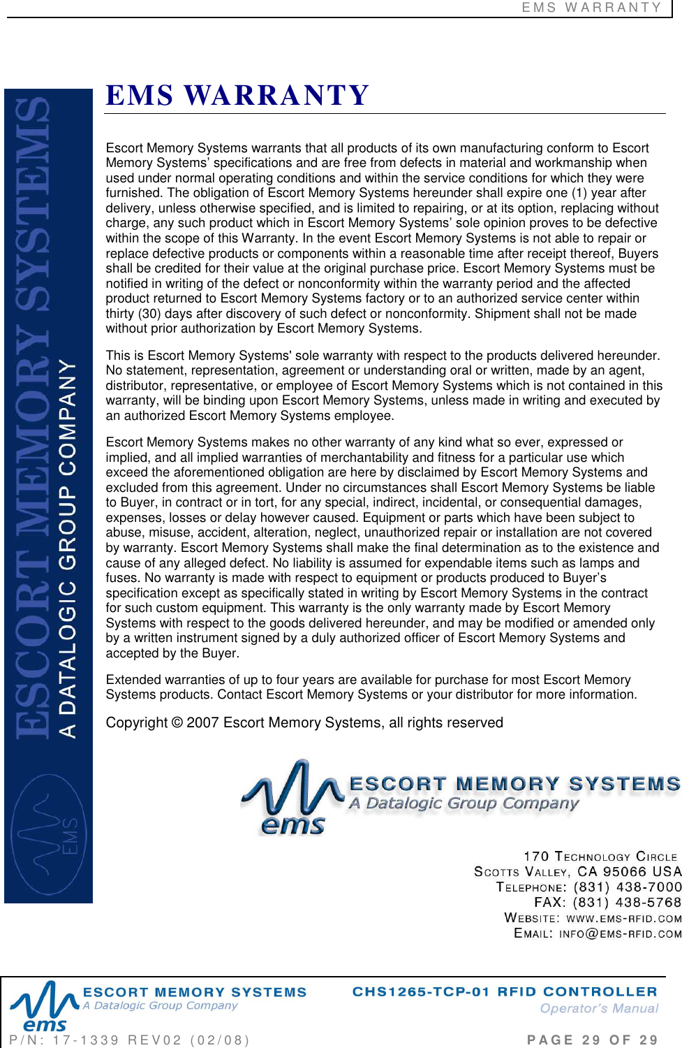 E M S   W A R R A N T Y     P / N :   1 7 - 1 3 3 9   R E V 0 2   ( 0 2 / 0 8 )                                                                                     P A G E   2 9   O F   2 9   EMS WARRANTY Escort Memory Systems warrants that all products of its own manufacturing conform to Escort Memory Systems’ specifications and are free from defects in material and workmanship when used under normal operating conditions and within the service conditions for which they were furnished. The obligation of Escort Memory Systems hereunder shall expire one (1) year after delivery, unless otherwise specified, and is limited to repairing, or at its option, replacing without charge, any such product which in Escort Memory Systems’ sole opinion proves to be defective within the scope of this Warranty. In the event Escort Memory Systems is not able to repair or replace defective products or components within a reasonable time after receipt thereof, Buyers shall be credited for their value at the original purchase price. Escort Memory Systems must be notified in writing of the defect or nonconformity within the warranty period and the affected product returned to Escort Memory Systems factory or to an authorized service center within thirty (30) days after discovery of such defect or nonconformity. Shipment shall not be made without prior authorization by Escort Memory Systems. This is Escort Memory Systems&apos; sole warranty with respect to the products delivered hereunder. No statement, representation, agreement or understanding oral or written, made by an agent, distributor, representative, or employee of Escort Memory Systems which is not contained in this warranty, will be binding upon Escort Memory Systems, unless made in writing and executed by an authorized Escort Memory Systems employee.  Escort Memory Systems makes no other warranty of any kind what so ever, expressed or implied, and all implied warranties of merchantability and fitness for a particular use which exceed the aforementioned obligation are here by disclaimed by Escort Memory Systems and excluded from this agreement. Under no circumstances shall Escort Memory Systems be liable to Buyer, in contract or in tort, for any special, indirect, incidental, or consequential damages, expenses, losses or delay however caused. Equipment or parts which have been subject to abuse, misuse, accident, alteration, neglect, unauthorized repair or installation are not covered by warranty. Escort Memory Systems shall make the final determination as to the existence and cause of any alleged defect. No liability is assumed for expendable items such as lamps and fuses. No warranty is made with respect to equipment or products produced to Buyer’s specification except as specifically stated in writing by Escort Memory Systems in the contract for such custom equipment. This warranty is the only warranty made by Escort Memory Systems with respect to the goods delivered hereunder, and may be modified or amended only by a written instrument signed by a duly authorized officer of Escort Memory Systems and accepted by the Buyer.  Extended warranties of up to four years are available for purchase for most Escort Memory Systems products. Contact Escort Memory Systems or your distributor for more information.  Copyright © 2007 Escort Memory Systems, all rights reserved  