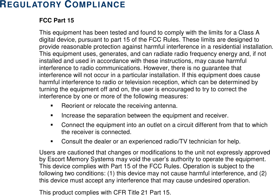     REGULATORY COMPLIANCE FCC Part 15 This equipment has been tested and found to comply with the limits for a Class A digital device, pursuant to part 15 of the FCC Rules. These limits are designed to provide reasonable protection against harmful interference in a residential installation. This equipment uses, generates, and can radiate radio frequency energy and, if not installed and used in accordance with these instructions, may cause harmful interference to radio communications. However, there is no guarantee that interference will not occur in a particular installation. If this equipment does cause harmful interference to radio or television reception, which can be determined by turning the equipment off and on, the user is encouraged to try to correct the interference by one or more of the following measures:   Reorient or relocate the receiving antenna.   Increase the separation between the equipment and receiver.    Connect the equipment into an outlet on a circuit different from that to which the receiver is connected.    Consult the dealer or an experienced radio/TV technician for help. Users are cautioned that changes or modifications to the unit not expressly approved by Escort Memory Systems may void the user’s authority to operate the equipment.  This device complies with Part 15 of the FCC Rules. Operation is subject to the following two conditions: (1) this device may not cause harmful interference, and (2) this device must accept any interference that may cause undesired operation. This product complies with CFR Title 21 Part 15.  