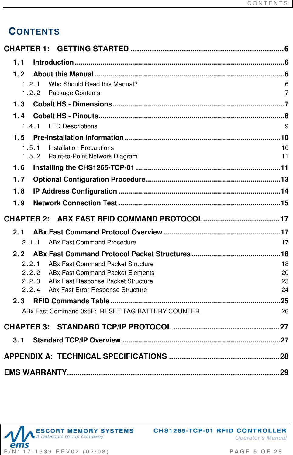 C O N T E N T S   P / N :   1 7 - 1 3 3 9   R E V 0 2   ( 0 2 / 0 8 )                                                                                     P A G E   5   O F   2 9  CONTENTS CHAPTER 1: GETTING STARTED ........................................................................6 1.1 Introduction..........................................................................................................6 1.2 About this Manual................................................................................................6 1 . 2 . 1 Who Should Read this Manual?  6 1 . 2 . 2 Package Contents  7 1.3 Cobalt HS - Dimensions.......................................................................................7 1.4 Cobalt HS - Pinouts..............................................................................................8 1 . 4 . 1 LED Descriptions  9 1.5 Pre-Installation Information...............................................................................10 1 . 5 . 1 Installation Precautions  10 1 . 5 . 2 Point-to-Point Network Diagram  11 1.6 Installing the CHS1265-TCP-01 .........................................................................11 1.7 Optional Configuration Procedure....................................................................13 1.8 IP Address Configuration..................................................................................14 1.9 Network Connection Test..................................................................................15 CHAPTER 2: ABX FAST RFID COMMAND PROTOCOL....................................17 2.1 ABx Fast Command Protocol Overview ...........................................................17 2 . 1 . 1 ABx Fast Command Procedure  17 2.2 ABx Fast Command Protocol Packet Structures.............................................18 2 . 2 . 1 ABx Fast Command Packet Structure  18 2 . 2 . 2 ABx Fast Command Packet Elements  20 2 . 2 . 3 ABx Fast Response Packet Structure  23 2 . 2 . 4 Abx Fast Error Response Structure  24 2.3 RFID Commands Table......................................................................................25 ABx Fast Command 0x5F:  RESET TAG BATTERY COUNTER  26 CHAPTER 3: STANDARD TCP/IP PROTOCOL ..................................................27 3.1 Standard TCP/IP Overview ................................................................................27 APPENDIX A:  TECHNICAL SPECIFICATIONS ....................................................28 EMS WARRANTY....................................................................................................29 