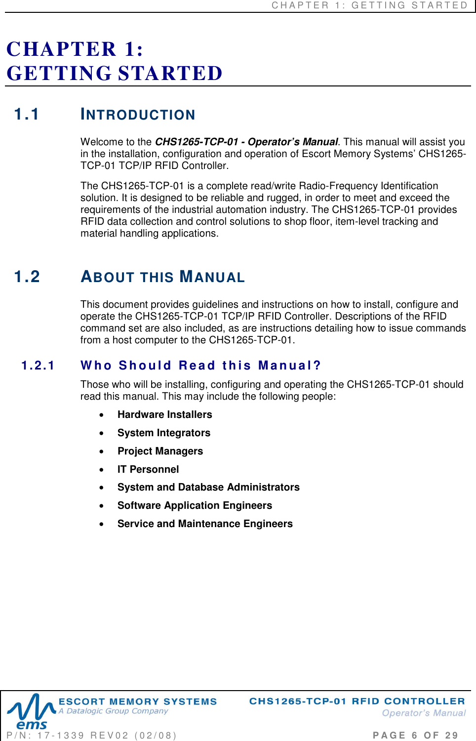 C H A P T E R   1 :   G E T T I N G   S T A R T E D   P / N :   1 7 - 1 3 3 9   R E V 0 2   ( 0 2 / 0 8 )                                                                                     P A G E   6   O F   2 9  CHAPTER 1:  GETTING STARTED 1.1  INTRODUCTION Welcome to the CHS1265-TCP-01 - Operator’s Manual. This manual will assist you in the installation, configuration and operation of Escort Memory Systems’ CHS1265-TCP-01 TCP/IP RFID Controller. The CHS1265-TCP-01 is a complete read/write Radio-Frequency Identification solution. It is designed to be reliable and rugged, in order to meet and exceed the requirements of the industrial automation industry. The CHS1265-TCP-01 provides RFID data collection and control solutions to shop floor, item-level tracking and material handling applications.   1.2  ABOUT THIS MANUAL This document provides guidelines and instructions on how to install, configure and operate the CHS1265-TCP-01 TCP/IP RFID Controller. Descriptions of the RFID command set are also included, as are instructions detailing how to issue commands from a host computer to the CHS1265-TCP-01. 1.2.1  W h o   S h o u l d   R e a d  t h is   M a n u a l ? Those who will be installing, configuring and operating the CHS1265-TCP-01 should read this manual. This may include the following people:  • Hardware Installers • System Integrators • Project Managers • IT Personnel • System and Database Administrators • Software Application Engineers • Service and Maintenance Engineers        