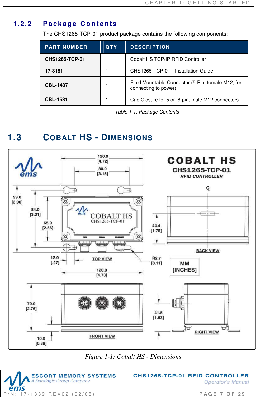 C H A P T E R   1 :   G E T T I N G   S T A R T E D   P / N :   1 7 - 1 3 3 9   R E V 0 2   ( 0 2 / 0 8 )                                                                                     P A G E   7   O F   2 9  1.2.2  P a ck a g e   C o n t e n ts  The CHS1265-TCP-01 product package contains the following components: PART NUMBER  QTY  DESCRIPTION CHS1265-TCP-01  1  Cobalt HS TCP/IP RFID Controller 17-3151  1  CHS1265-TCP-01 - Installation Guide CBL-1487  1  Field Mountable Connector (5-Pin, female M12, for connecting to power) CBL-1531  1  Cap Closure for 5 or  8-pin, male M12 connectors   Table 1-1: Package Contents  1.3  COBALT HS - DIMENSIONS  Figure 1-1: Cobalt HS - Dimensions 