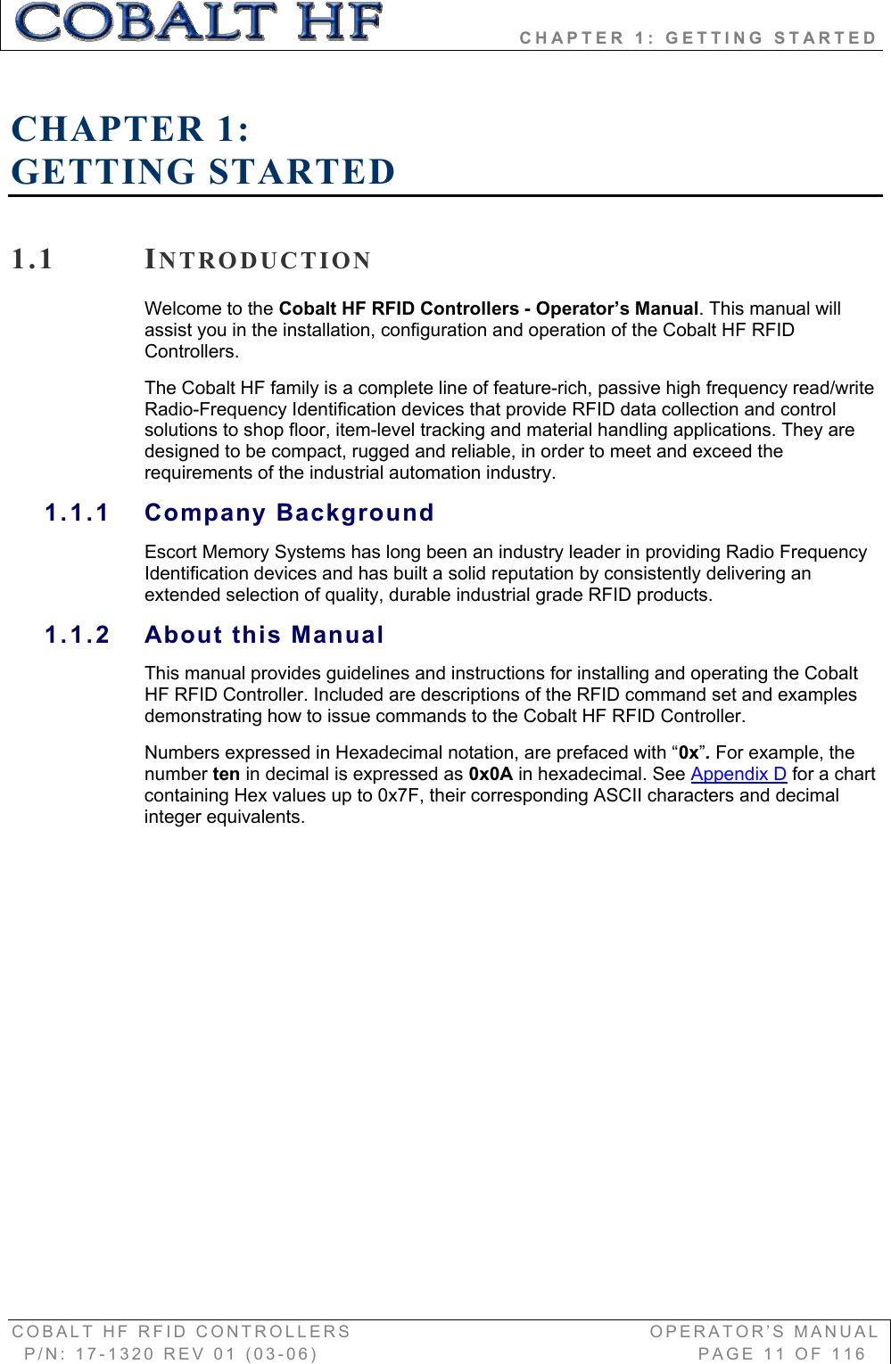                 CHAPTER 1: GETTING STARTED COBALT HF RFID CONTROLLERS                                        OPERATOR’S MANUAL P/N: 17-1320 REV 01 (03-06)                                                   PAGE 11 OF 116 CHAPTER 1:GETTING STARTED 1.1 INTRODUCTIONWelcome to the Cobalt HF RFID Controllers - Operator’s Manual. This manual will assist you in the installation, configuration and operation of the Cobalt HF RFID Controllers. The Cobalt HF family is a complete line of feature-rich, passive high frequency read/write Radio-Frequency Identification devices that provide RFID data collection and control solutions to shop floor, item-level tracking and material handling applications. They are designed to be compact, rugged and reliable, in order to meet and exceed the requirements of the industrial automation industry. 1.1.1 Company Background Escort Memory Systems has long been an industry leader in providing Radio Frequency Identification devices and has built a solid reputation by consistently delivering an extended selection of quality, durable industrial grade RFID products. 1.1.2 About this ManualThis manual provides guidelines and instructions for installing and operating the Cobalt HF RFID Controller. Included are descriptions of the RFID command set and examples demonstrating how to issue commands to the Cobalt HF RFID Controller. Numbers expressed in Hexadecimal notation, are prefaced with “0x”. For example, the number ten in decimal is expressed as 0x0A in hexadecimal. See Appendix D for a chart containing Hex values up to 0x7F, their corresponding ASCII characters and decimal integer equivalents.