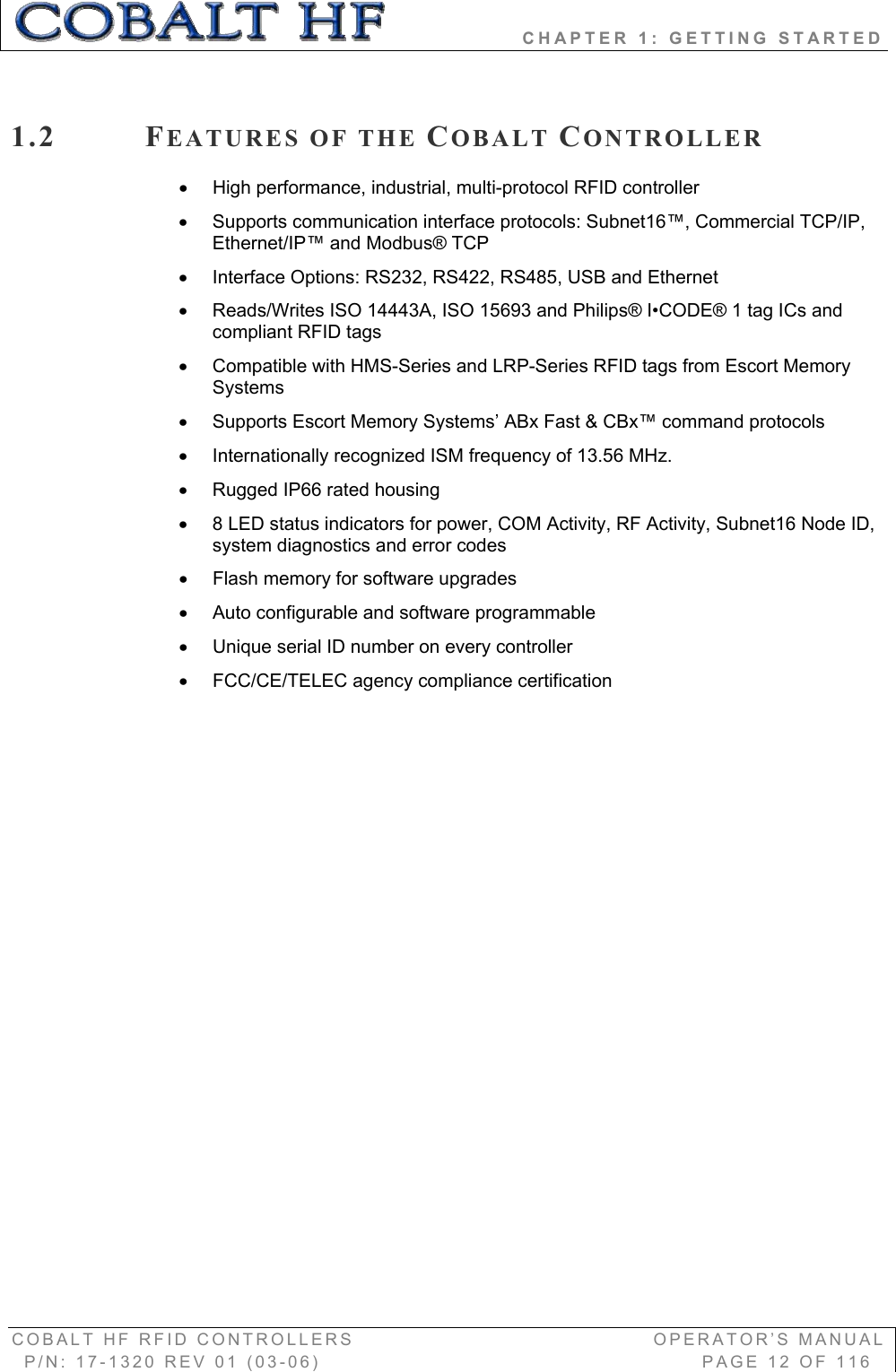                 CHAPTER 1: GETTING STARTED COBALT HF RFID CONTROLLERS                                        OPERATOR’S MANUAL P/N: 17-1320 REV 01 (03-06)                                                   PAGE 12 OF 116 1.2 FEATURES OF THE COBALT CONTROLLERx  High performance, industrial, multi-protocol RFID controller  x  Supports communication interface protocols: Subnet16™, Commercial TCP/IP, Ethernet/IP™ and Modbus® TCP x  Interface Options: RS232, RS422, RS485, USB and Ethernet x  Reads/Writes ISO 14443A, ISO 15693 and Philips® I•CODE® 1 tag ICs and  compliant RFID tags  x  Compatible with HMS-Series and LRP-Series RFID tags from Escort Memory Systems x  Supports Escort Memory Systems’ ABx Fast &amp; CBx™ command protocols x  Internationally recognized ISM frequency of 13.56 MHz. x  Rugged IP66 rated housing x  8 LED status indicators for power, COM Activity, RF Activity, Subnet16 Node ID, system diagnostics and error codes x  Flash memory for software upgrades x  Auto configurable and software programmable x  Unique serial ID number on every controller x  FCC/CE/TELEC agency compliance certification 