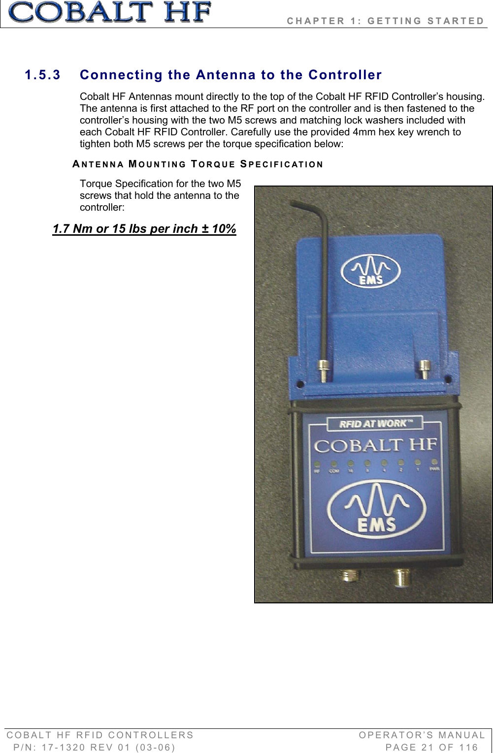                 CHAPTER 1: GETTING STARTED COBALT HF RFID CONTROLLERS                                        OPERATOR’S MANUAL P/N: 17-1320 REV 01 (03-06)                                                   PAGE 21 OF 116 1.5.3  Connecting the Antenna to the Controller Cobalt HF Antennas mount directly to the top of the Cobalt HF RFID Controller’s housing. The antenna is first attached to the RF port on the controller and is then fastened to the controller’s housing with the two M5 screws and matching lock washers included with each Cobalt HF RFID Controller. Carefully use the provided 4mm hex key wrench to tighten both M5 screws per the torque specification below: ANTENNA MOUNTING TORQUE SPECIFICATIONTorque Specification for the two M5 screws that hold the antenna to the controller: 1.7 Nm or 15 lbs per inch ± 10%