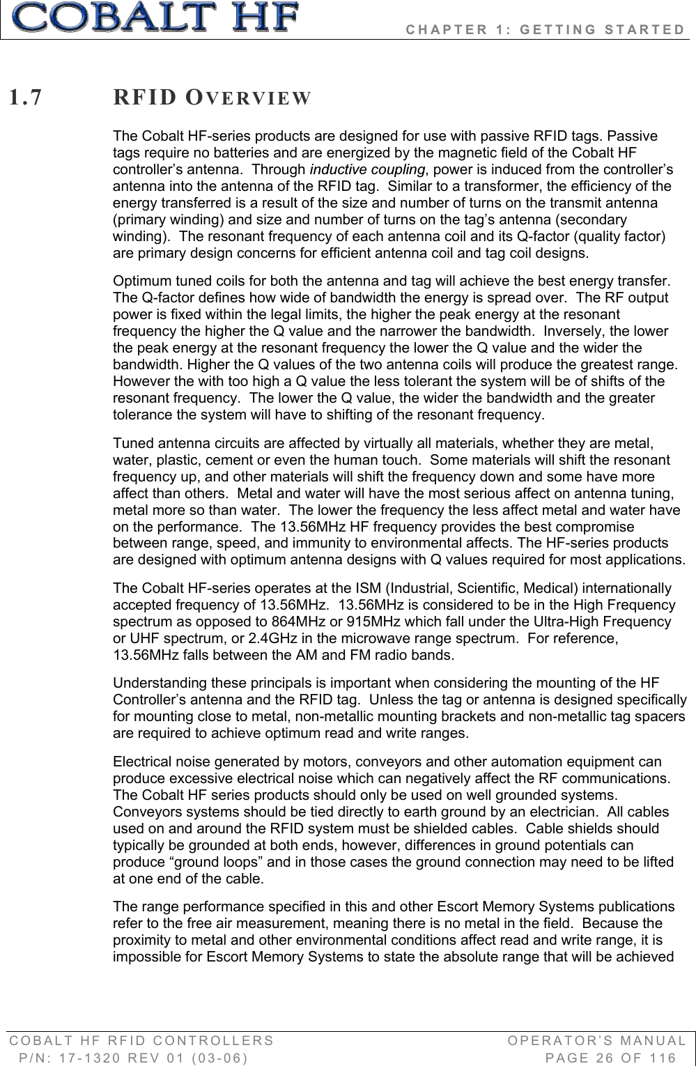                 CHAPTER 1: GETTING STARTED COBALT HF RFID CONTROLLERS                                        OPERATOR’S MANUAL P/N: 17-1320 REV 01 (03-06)                                                   PAGE 26 OF 116 1.7 RFID OVERVIEWThe Cobalt HF-series products are designed for use with passive RFID tags. Passive tags require no batteries and are energized by the magnetic field of the Cobalt HF controller’s antenna.  Through inductive coupling, power is induced from the controller’s antenna into the antenna of the RFID tag.  Similar to a transformer, the efficiency of the energy transferred is a result of the size and number of turns on the transmit antenna (primary winding) and size and number of turns on the tag’s antenna (secondary winding).  The resonant frequency of each antenna coil and its Q-factor (quality factor) are primary design concerns for efficient antenna coil and tag coil designs.   Optimum tuned coils for both the antenna and tag will achieve the best energy transfer.  The Q-factor defines how wide of bandwidth the energy is spread over.  The RF output power is fixed within the legal limits, the higher the peak energy at the resonant frequency the higher the Q value and the narrower the bandwidth.  Inversely, the lower the peak energy at the resonant frequency the lower the Q value and the wider the bandwidth. Higher the Q values of the two antenna coils will produce the greatest range.  However the with too high a Q value the less tolerant the system will be of shifts of the resonant frequency.  The lower the Q value, the wider the bandwidth and the greater tolerance the system will have to shifting of the resonant frequency. Tuned antenna circuits are affected by virtually all materials, whether they are metal, water, plastic, cement or even the human touch.  Some materials will shift the resonant frequency up, and other materials will shift the frequency down and some have more affect than others.  Metal and water will have the most serious affect on antenna tuning, metal more so than water.  The lower the frequency the less affect metal and water have on the performance.  The 13.56MHz HF frequency provides the best compromise between range, speed, and immunity to environmental affects. The HF-series products are designed with optimum antenna designs with Q values required for most applications.   The Cobalt HF-series operates at the ISM (Industrial, Scientific, Medical) internationally accepted frequency of 13.56MHz.  13.56MHz is considered to be in the High Frequency spectrum as opposed to 864MHz or 915MHz which fall under the Ultra-High Frequency or UHF spectrum, or 2.4GHz in the microwave range spectrum.  For reference, 13.56MHz falls between the AM and FM radio bands.  Understanding these principals is important when considering the mounting of the HF Controller’s antenna and the RFID tag.  Unless the tag or antenna is designed specifically for mounting close to metal, non-metallic mounting brackets and non-metallic tag spacers are required to achieve optimum read and write ranges.   Electrical noise generated by motors, conveyors and other automation equipment can produce excessive electrical noise which can negatively affect the RF communications.  The Cobalt HF series products should only be used on well grounded systems.  Conveyors systems should be tied directly to earth ground by an electrician.  All cables used on and around the RFID system must be shielded cables.  Cable shields should typically be grounded at both ends, however, differences in ground potentials can produce “ground loops” and in those cases the ground connection may need to be lifted at one end of the cable.   The range performance specified in this and other Escort Memory Systems publications refer to the free air measurement, meaning there is no metal in the field.  Because the proximity to metal and other environmental conditions affect read and write range, it is impossible for Escort Memory Systems to state the absolute range that will be achieved 