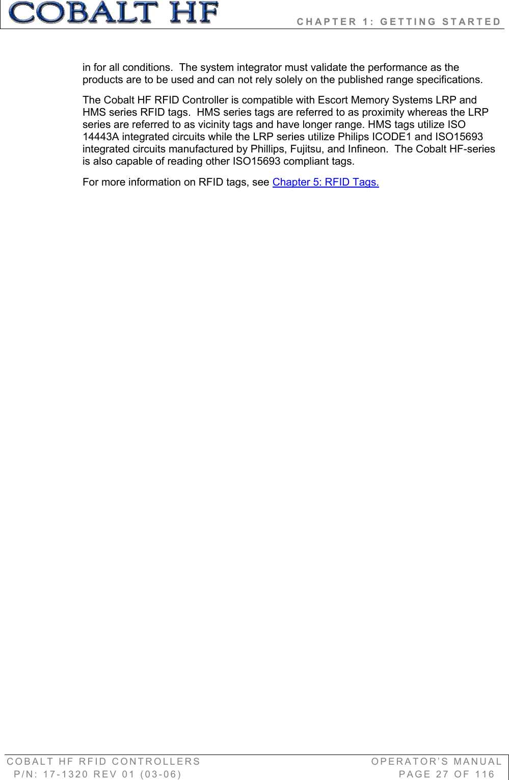                 CHAPTER 1: GETTING STARTED COBALT HF RFID CONTROLLERS                                        OPERATOR’S MANUAL P/N: 17-1320 REV 01 (03-06)                                                   PAGE 27 OF 116 in for all conditions.  The system integrator must validate the performance as the products are to be used and can not rely solely on the published range specifications. The Cobalt HF RFID Controller is compatible with Escort Memory Systems LRP and HMS series RFID tags.  HMS series tags are referred to as proximity whereas the LRP series are referred to as vicinity tags and have longer range. HMS tags utilize ISO 14443A integrated circuits while the LRP series utilize Philips ICODE1 and ISO15693 integrated circuits manufactured by Phillips, Fujitsu, and Infineon.  The Cobalt HF-series is also capable of reading other ISO15693 compliant tags.   For more information on RFID tags, see Chapter 5: RFID Tags.