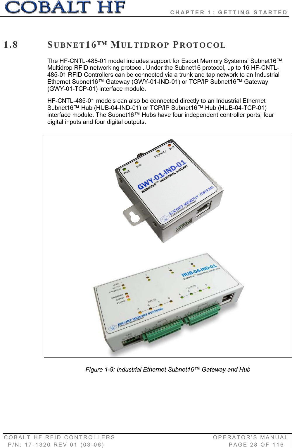                 CHAPTER 1: GETTING STARTED COBALT HF RFID CONTROLLERS                                        OPERATOR’S MANUAL P/N: 17-1320 REV 01 (03-06)                                                   PAGE 28 OF 116 1.8 SUBNET16™ MULTIDROP PROTOCOLThe HF-CNTL-485-01 model includes support for Escort Memory Systems’ Subnet16™ Multidrop RFID networking protocol. Under the Subnet16 protocol, up to 16 HF-CNTL-485-01 RFID Controllers can be connected via a trunk and tap network to an Industrial Ethernet Subnet16™ Gateway (GWY-01-IND-01) or TCP/IP Subnet16™ Gateway (GWY-01-TCP-01) interface module.  HF-CNTL-485-01 models can also be connected directly to an Industrial Ethernet Subnet16™ Hub (HUB-04-IND-01) or TCP/IP Subnet16™ Hub (HUB-04-TCP-01) interface module. The Subnet16™ Hubs have four independent controller ports, four digital inputs and four digital outputs. Figure 1-9: Industrial Ethernet Subnet16™ Gateway and Hub