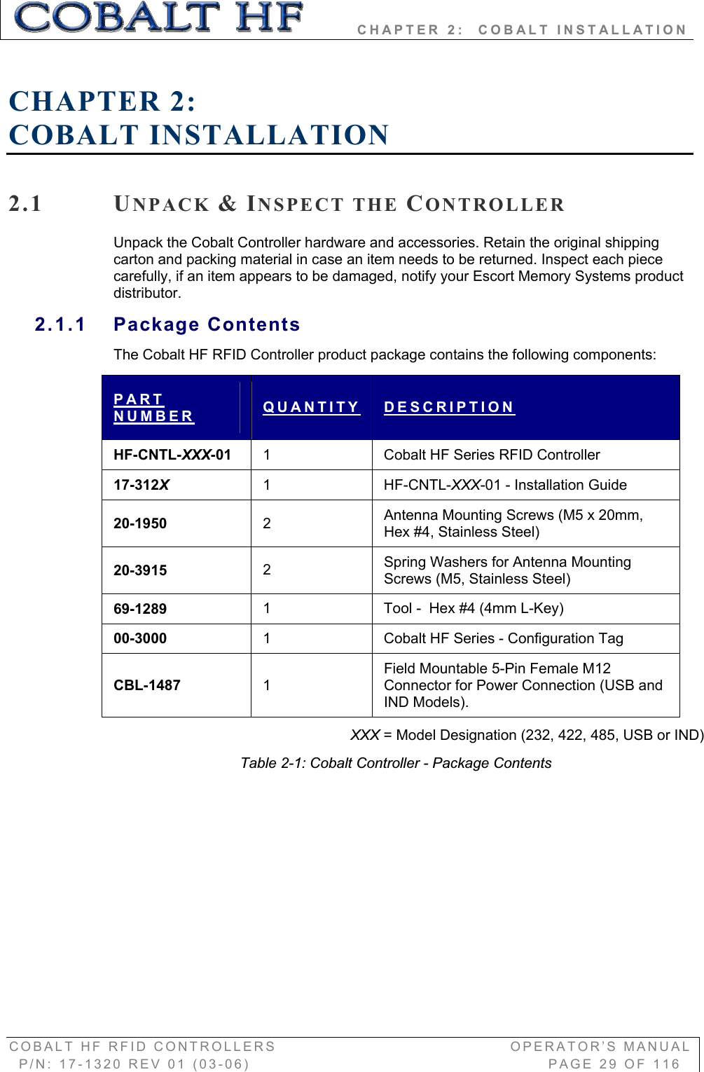         CHAPTER 2:  COBALT INSTALLATION COBALT HF RFID CONTROLLERS                                        OPERATOR’S MANUAL P/N: 17-1320 REV 01 (03-06)                                                   PAGE 29 OF 116 CHAPTER 2:COBALT INSTALLATION 2.1 UNPACK &amp;INSPECT THE CONTROLLERUnpack the Cobalt Controller hardware and accessories. Retain the original shipping carton and packing material in case an item needs to be returned. Inspect each piece carefully, if an item appears to be damaged, notify your Escort Memory Systems product distributor. 2.1.1 Package Contents The Cobalt HF RFID Controller product package contains the following components: PARTNUMBER QUANTITY DESCRIPTIONHF-CNTL-XXX-01 1  Cobalt HF Series RFID Controller 17-312X1 HF-CNTL-XXX-01 - Installation Guide 20-1950  2Antenna Mounting Screws (M5 x 20mm, Hex #4, Stainless Steel) 20-3915  2Spring Washers for Antenna Mounting Screws (M5, Stainless Steel) 69-1289  1  Tool -  Hex #4 (4mm L-Key) 00-3000  1  Cobalt HF Series - Configuration Tag CBL-1487  1Field Mountable 5-Pin Female M12 Connector for Power Connection (USB and IND Models). XXX = Model Designation (232, 422, 485, USB or IND) Table 2-1: Cobalt Controller - Package Contents 