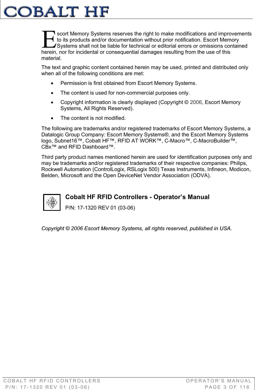 COBALT HF RFID CONTROLLERS                                        OPERATOR’S MANUAL P/N: 17-1320 REV 01 (03-06)                                                      PAGE 3 OF 116 scort Memory Systems reserves the right to make modifications and improvements to its products and/or documentation without prior notification. Escort Memory Systems shall not be liable for technical or editorial errors or omissions contained herein, nor for incidental or consequential damages resulting from the use of this material.The text and graphic content contained herein may be used, printed and distributed only when all of the following conditions are met:  x  Permission is first obtained from Escort Memory Systems. x  The content is used for non-commercial purposes only.x  Copyright information is clearly displayed (Copyright © 2006, Escort Memory Systems, All Rights Reserved).x  The content is not modified.The following are trademarks and/or registered trademarks of Escort Memory Systems, a Datalogic Group Company: Escort Memory Systems®, and the Escort Memory Systems logo, Subnet16™, Cobalt HF™, RFID AT WORK™, C-Macro™, C-MacroBuilder™, CBx™ and RFID Dashboard™.  Third party product names mentioned herein are used for identification purposes only and may be trademarks and/or registered trademarks of their respective companies: Philips, Rockwell Automation (ControlLogix, RSLogix 500) Texas Instruments, Infineon, Modicon, Belden, Microsoft and the Open DeviceNet Vendor Association (ODVA).  Cobalt HF RFID Controllers - Operator’s Manual P/N: 17-1320 REV 01 (03-06) Copyright © 2006 Escort Memory Systems, all rights reserved, published in USA. E