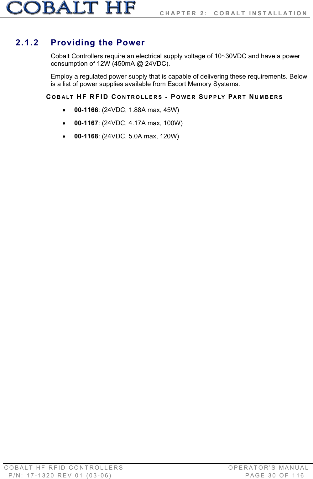         CHAPTER 2:  COBALT INSTALLATION COBALT HF RFID CONTROLLERS                                        OPERATOR’S MANUAL P/N: 17-1320 REV 01 (03-06)                                                   PAGE 30 OF 116 2.1.2 Providing the Power Cobalt Controllers require an electrical supply voltage of 10~30VDC and have a power consumption of 12W (450mA @ 24VDC).  Employ a regulated power supply that is capable of delivering these requirements. Below is a list of power supplies available from Escort Memory Systems.  COBALT HF RFID CONTROLLERS -POWER SUPPLY PART NUMBERS x00-1166: (24VDC, 1.88A max, 45W) x00-1167: (24VDC, 4.17A max, 100W) x00-1168: (24VDC, 5.0A max, 120W) 