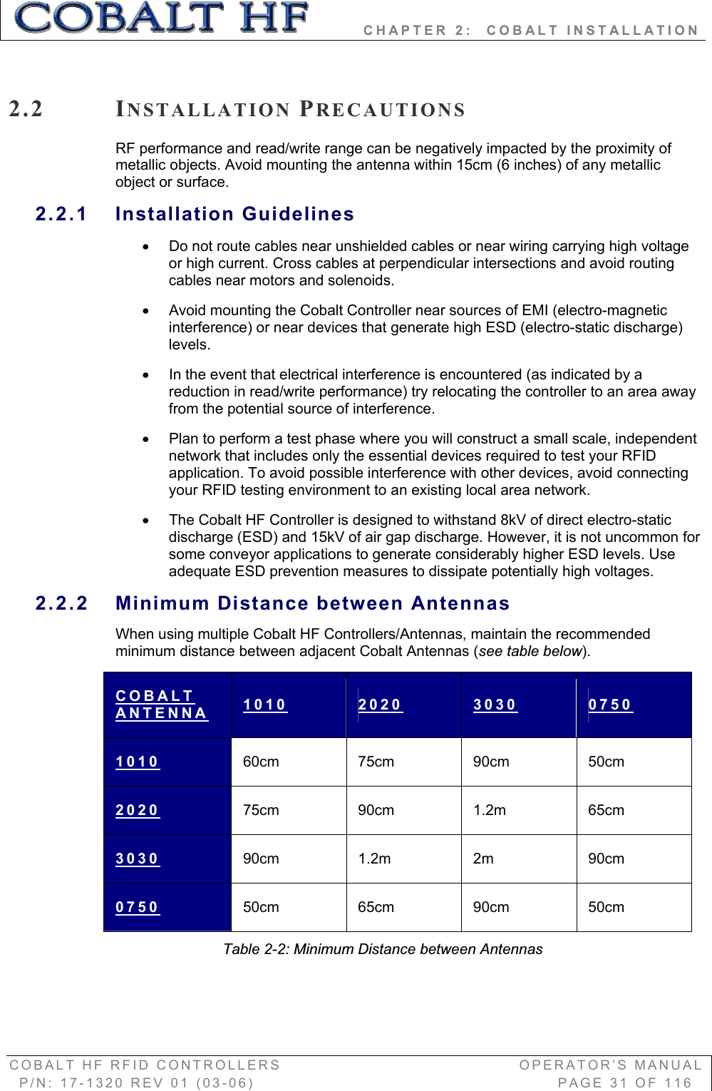         CHAPTER 2:  COBALT INSTALLATION COBALT HF RFID CONTROLLERS                                        OPERATOR’S MANUAL P/N: 17-1320 REV 01 (03-06)                                                   PAGE 31 OF 116 2.2 INSTALLATION PRECAUTIONSRF performance and read/write range can be negatively impacted by the proximity of metallic objects. Avoid mounting the antenna within 15cm (6 inches) of any metallic object or surface. 2.2.1 Installation Guidelines x  Do not route cables near unshielded cables or near wiring carrying high voltage or high current. Cross cables at perpendicular intersections and avoid routing cables near motors and solenoids. x  Avoid mounting the Cobalt Controller near sources of EMI (electro-magnetic interference) or near devices that generate high ESD (electro-static discharge) levels.x  In the event that electrical interference is encountered (as indicated by a reduction in read/write performance) try relocating the controller to an area away from the potential source of interference.  x  Plan to perform a test phase where you will construct a small scale, independent network that includes only the essential devices required to test your RFID application. To avoid possible interference with other devices, avoid connecting your RFID testing environment to an existing local area network.  x  The Cobalt HF Controller is designed to withstand 8kV of direct electro-static discharge (ESD) and 15kV of air gap discharge. However, it is not uncommon for some conveyor applications to generate considerably higher ESD levels. Use adequate ESD prevention measures to dissipate potentially high voltages.  2.2.2  Minimum Distance between Antennas When using multiple Cobalt HF Controllers/Antennas, maintain the recommended minimum distance between adjacent Cobalt Antennas (see table below).COBALTANTENNA 1010 2020 3030 07501010 60cm 75cm 90cm 50cm 2020 75cm 90cm 1.2m  65cm 3030 90cm 1.2m  2m  90cm 0750 50cm 65cm 90cm 50cm Table 2-2: Minimum Distance between Antennas 