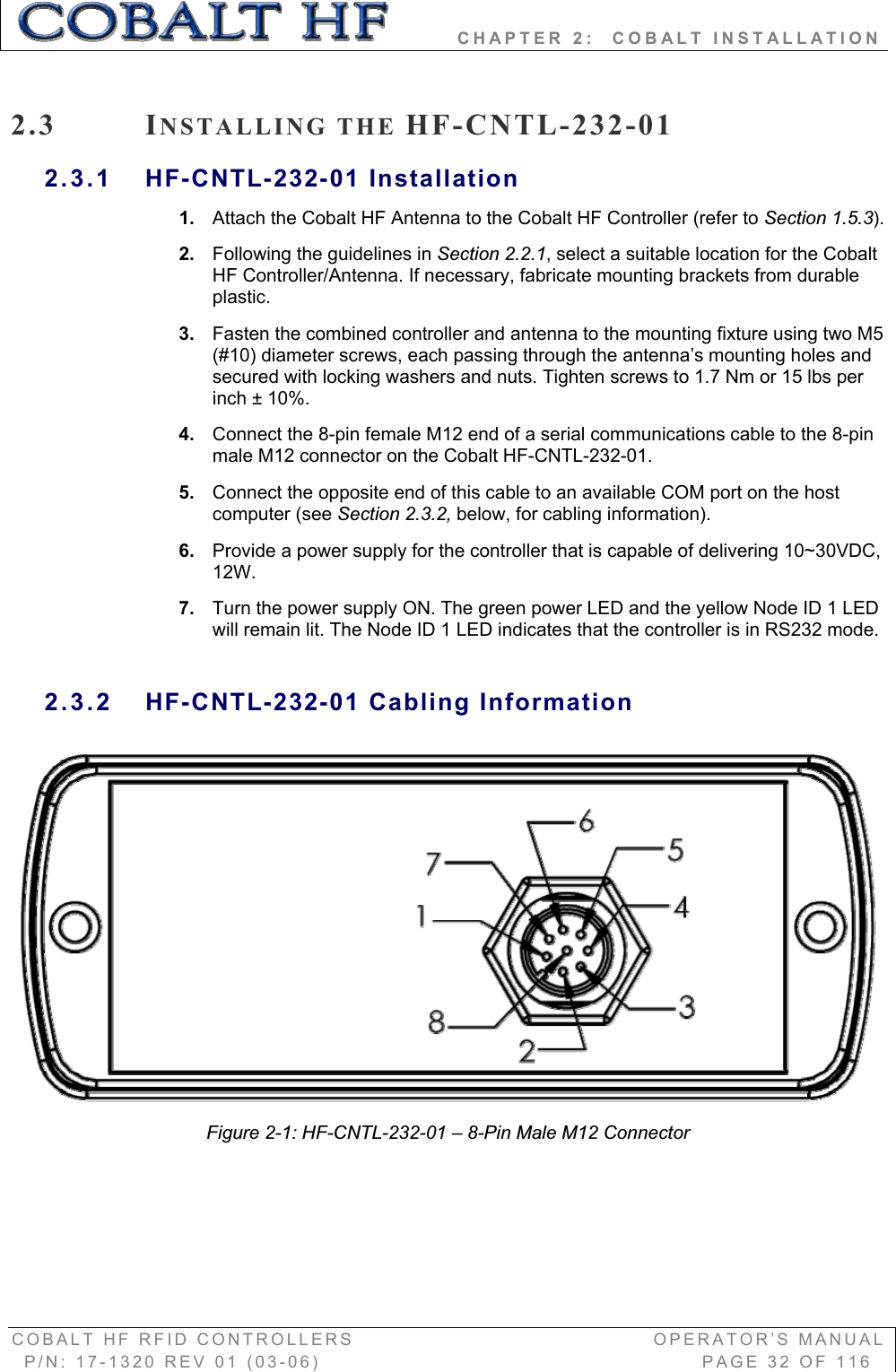         CHAPTER 2:  COBALT INSTALLATION COBALT HF RFID CONTROLLERS                                        OPERATOR’S MANUAL P/N: 17-1320 REV 01 (03-06)                                                   PAGE 32 OF 116 2.3 INSTALLING THE HF-CNTL-232-01 2.3.1 HF-CNTL-232-01 Installation 1. Attach the Cobalt HF Antenna to the Cobalt HF Controller (refer to Section 1.5.3).2. Following the guidelines in Section 2.2.1, select a suitable location for the Cobalt HF Controller/Antenna. If necessary, fabricate mounting brackets from durable plastic.3. Fasten the combined controller and antenna to the mounting fixture using two M5 (#10) diameter screws, each passing through the antenna’s mounting holes and secured with locking washers and nuts. Tighten screws to 1.7 Nm or 15 lbs per inch ± 10%. 4. Connect the 8-pin female M12 end of a serial communications cable to the 8-pin male M12 connector on the Cobalt HF-CNTL-232-01.  5. Connect the opposite end of this cable to an available COM port on the host computer (see Section 2.3.2, below, for cabling information). 6. Provide a power supply for the controller that is capable of delivering 10~30VDC, 12W.7. Turn the power supply ON. The green power LED and the yellow Node ID 1 LED will remain lit. The Node ID 1 LED indicates that the controller is in RS232 mode.  2.3.2 HF-CNTL-232-01 Cabling Information Figure 2-1: HF-CNTL-232-01 – 8-Pin Male M12 Connector 