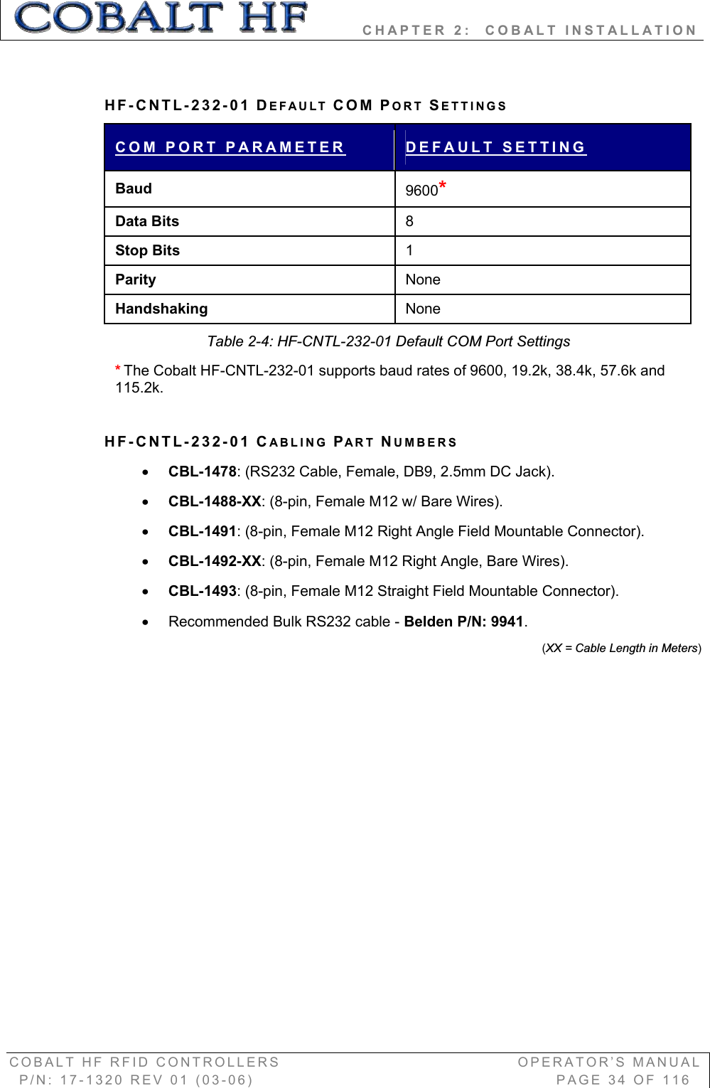         CHAPTER 2:  COBALT INSTALLATION COBALT HF RFID CONTROLLERS                                        OPERATOR’S MANUAL P/N: 17-1320 REV 01 (03-06)                                                   PAGE 34 OF 116 HF-CNTL-232-01 DEFAULT COM PORT SETTINGS COM PORT PARAMETER DEFAULT SETTINGBaud 9600*Data Bits  8Stop Bits  1Parity  None Handshaking  None Table 2-4: HF-CNTL-232-01 Default COM Port Settings *The Cobalt HF-CNTL-232-01 supports baud rates of 9600, 19.2k, 38.4k, 57.6k and 115.2k.  HF-CNTL-232-01 CABLING PART NUMBERSxCBL-1478: (RS232 Cable, Female, DB9, 2.5mm DC Jack). xCBL-1488-XX: (8-pin, Female M12 w/ Bare Wires). xCBL-1491: (8-pin, Female M12 Right Angle Field Mountable Connector). xCBL-1492-XX: (8-pin, Female M12 Right Angle, Bare Wires). xCBL-1493: (8-pin, Female M12 Straight Field Mountable Connector).  x  Recommended Bulk RS232 cable - Belden P/N: 9941.(XX = Cable Length in Meters)