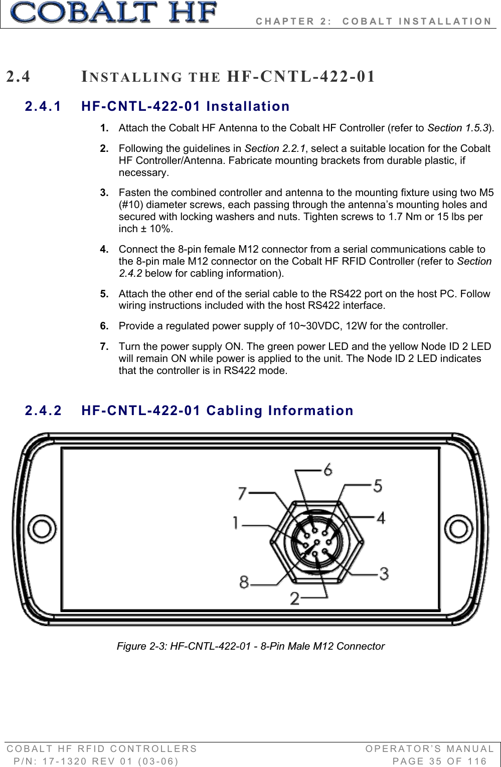         CHAPTER 2:  COBALT INSTALLATION COBALT HF RFID CONTROLLERS                                        OPERATOR’S MANUAL P/N: 17-1320 REV 01 (03-06)                                                   PAGE 35 OF 116 2.4 INSTALLING THE HF-CNTL-422-01 2.4.1 HF-CNTL-422-01 Installation 1. Attach the Cobalt HF Antenna to the Cobalt HF Controller (refer to Section 1.5.3).2. Following the guidelines in Section 2.2.1, select a suitable location for the Cobalt HF Controller/Antenna. Fabricate mounting brackets from durable plastic, if necessary.  3. Fasten the combined controller and antenna to the mounting fixture using two M5 (#10) diameter screws, each passing through the antenna’s mounting holes and secured with locking washers and nuts. Tighten screws to 1.7 Nm or 15 lbs per inch ± 10%.  4. Connect the 8-pin female M12 connector from a serial communications cable to the 8-pin male M12 connector on the Cobalt HF RFID Controller (refer to Section 2.4.2 below for cabling information). 5. Attach the other end of the serial cable to the RS422 port on the host PC. Follow wiring instructions included with the host RS422 interface.6. Provide a regulated power supply of 10~30VDC, 12W for the controller. 7. Turn the power supply ON. The green power LED and the yellow Node ID 2 LED will remain ON while power is applied to the unit. The Node ID 2 LED indicates that the controller is in RS422 mode.2.4.2 HF-CNTL-422-01 Cabling Information Figure 2-3: HF-CNTL-422-01 - 8-Pin Male M12 Connector 