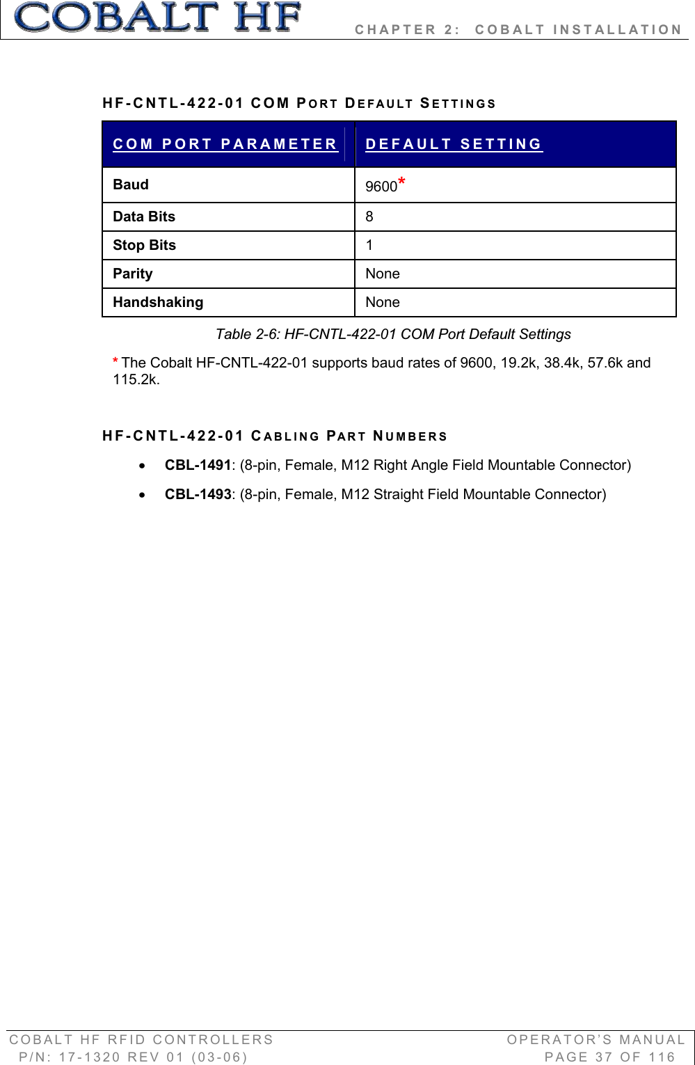         CHAPTER 2:  COBALT INSTALLATION COBALT HF RFID CONTROLLERS                                        OPERATOR’S MANUAL P/N: 17-1320 REV 01 (03-06)                                                   PAGE 37 OF 116 HF-CNTL-422-01 COM PORT DEFAULT SETTINGS COM PORT PARAMETER DEFAULT SETTINGBaud 9600*Data Bits  8Stop Bits  1Parity  None Handshaking  None Table 2-6: HF-CNTL-422-01 COM Port Default Settings *The Cobalt HF-CNTL-422-01 supports baud rates of 9600, 19.2k, 38.4k, 57.6k and 115.2k.  HF-CNTL-422-01 CABLING PART NUMBERS xCBL-1491: (8-pin, Female, M12 Right Angle Field Mountable Connector) xCBL-1493: (8-pin, Female, M12 Straight Field Mountable Connector) 