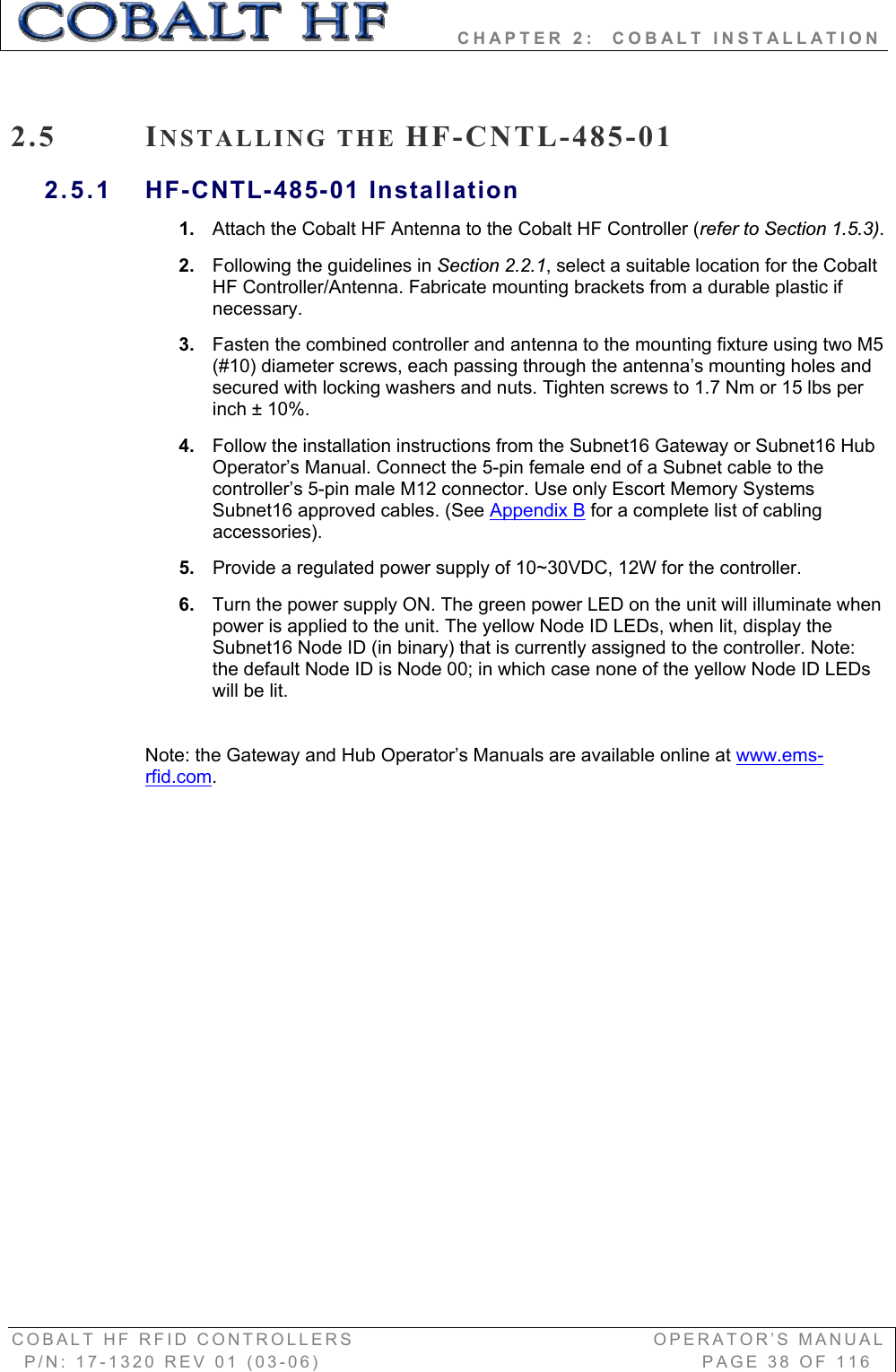         CHAPTER 2:  COBALT INSTALLATION COBALT HF RFID CONTROLLERS                                        OPERATOR’S MANUAL P/N: 17-1320 REV 01 (03-06)                                                   PAGE 38 OF 116 2.5 INSTALLING THE HF-CNTL-485-01 2.5.1 HF-CNTL-485-01 Installation 1. Attach the Cobalt HF Antenna to the Cobalt HF Controller (refer to Section 1.5.3).2. Following the guidelines in Section 2.2.1, select a suitable location for the Cobalt HF Controller/Antenna. Fabricate mounting brackets from a durable plastic if necessary.  3. Fasten the combined controller and antenna to the mounting fixture using two M5 (#10) diameter screws, each passing through the antenna’s mounting holes and secured with locking washers and nuts. Tighten screws to 1.7 Nm or 15 lbs per inch ± 10%.  4. Follow the installation instructions from the Subnet16 Gateway or Subnet16 Hub Operator’s Manual. Connect the 5-pin female end of a Subnet cable to the controller’s 5-pin male M12 connector. Use only Escort Memory Systems Subnet16 approved cables. (See Appendix B for a complete list of cabling accessories).  5. Provide a regulated power supply of 10~30VDC, 12W for the controller.  6. Turn the power supply ON. The green power LED on the unit will illuminate when power is applied to the unit. The yellow Node ID LEDs, when lit, display the Subnet16 Node ID (in binary) that is currently assigned to the controller. Note: the default Node ID is Node 00; in which case none of the yellow Node ID LEDs will be lit. Note: the Gateway and Hub Operator’s Manuals are available online at www.ems-rfid.com.