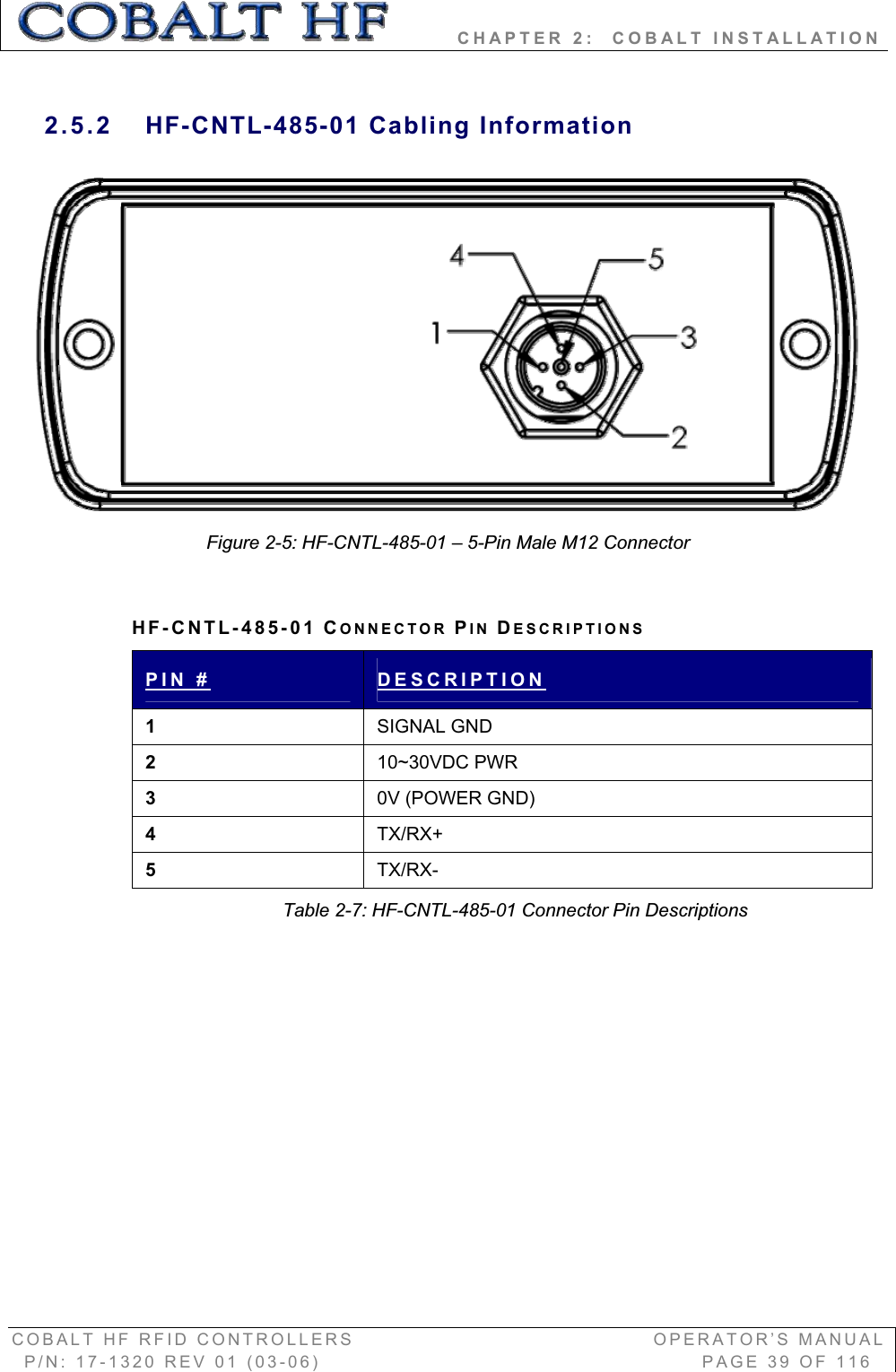         CHAPTER 2:  COBALT INSTALLATION COBALT HF RFID CONTROLLERS                                        OPERATOR’S MANUAL P/N: 17-1320 REV 01 (03-06)                                                   PAGE 39 OF 116 2.5.2 HF-CNTL-485-01 Cabling Information Figure 2-5: HF-CNTL-485-01 – 5-Pin Male M12 Connector HF-CNTL-485-01 CONNECTOR PIN DESCRIPTIONSPIN # DESCRIPTION1SIGNAL GND 210~30VDC PWR30V (POWER GND)4TX/RX+5TX/RX-Table 2-7: HF-CNTL-485-01 Connector Pin Descriptions 